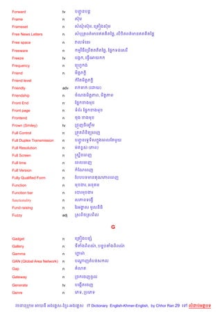 Forward                     tv    បញនបន+
                                    HŽ
Frame                       n     សuម

Frameset                    n     សណសuម, គក iងសuម

Free News Letters           n     សបកតពត/មនឥត )តឆ<, ល) )តពត/មនឥត )តឆ<

Free space                  n     វលទគនរ

Freeware                    n      មវ )ធគកប%ឥត )តឆ<, ខ,7 ទនគសរ

Freeze                      tv    បងŒ , គធS%គអយ

Frequency                   n     គសហS ង

Friend                      n     ម)ត+ភ +)

Friend level                       រ )តម)ត+ភ +)

Friendly                    adv   រ ទ        (គដយ)

Friendship                  n     ចណងម)ត+ភព, ម)ត+ភព

Front End                   n     ខ,7 ខងម

Front page                  n     ទព$រ ខ,7 ខងម

Frontend                    n     ចង ខងម

Frown (Smiley)              tv    កជ•ញច)គញម
                                          F%

Full Control                n     កត•តព)ន)ត(គពញ

Full Duplex Transmission    n     បញនគទSទ)ស ងគពលខតម*យ
                                    HŽ      7

Full Resolution             n     មQត rស (ភព)

Full Screen                 n     សស8នគពញ

Full time                   n     គពលគពញ

Full Version                n      ខណគពញ

Fully Qualified Form        n     ខបបបទមន ណភពគពញ

Function                    n     ម ងរ, អន ម

Function bar                n     របរម ងរ

functionality               n     សភពទគងS%

Fund raising                n     ឆរអងស មHលន)ធ)
                                      8

Fuzzy                       adj   កសព)ចកសព)ល


                                                     G

Gadget                      n     គក iងបនh

Gallery                     n     ទតងព)ពណ, បន#បតងព)ពណ
                                         /           /

Gamma                       n     ¬មQ
                                   8

GAN (Global Area Network)   n     បណញតបនស ល
                                    +

Gap                         n      3ត

Gateway                     n     កច គចញចHល

Generate                    tv    បគងŒ%តគចញ

Genre                       n     គភទ, កបគភទ


  វចននក ម អយធ អងគ ស-ខ រ-អងគ ស IT Dictionary English-Khmer-English, by Chhor Ran 29 គ   លដបអតបទ
 