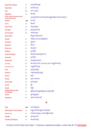 Geometric Shape            n     រងធរណមកត

Geometry                   n     ធរណមកត

Get                        tv    យ , ទទ*ល

Gigabyte                   n     ជកឆប
Give me the chance to be         សHម,+លឱកសគអយ ± ខដល6Œ*តវគងSង គដយសរអ7 ។
crazy about you.
Global                     adj   ស ល

Globe                      n     ខ,នដ

Glue Point                 n     ចណចភប
                                     Ž

Go Back                    iv    កតឡបគកកយ

Go Forward                 iv    គ   ខងម

Goal Seek                        ខសSងរ គ‘លគ·

Goods                      n     ទន)ញ, របសរបរគកប%កបស

Gouraud                    n     ហuH គរដ
                                     8

Gradient                   n     ជរល

Grammar                    n     គវយ1 រ

Graphic                    n     កកហS

Graphic Design             n     ខតងរគលចកកហS) (ករ)

Gravatar                   n     កកគវ %<រ

Grayscale                  n     មកតដនកបគ,P
                                     ?

Greeting                   n     ជរបស*រ (ករ), Greeting Card ៖ បណ• ជរបស*រ

Greeting Card              n     បណ• ជរបស*រ

Grid                       n     ក ឡចកតង8

Gridline                   n     បនតក ឡចកតង8
                                   #

Group                      n     ក ¨ម

Group                      tv    ក ¨ម (ដ ជ)

Group Box                  n     កបអបក ¨ម

Guard                      n     ឆ

Guest                      n     គភ±˜វ
GUI(Graphical User               †ងកបទ អ7 គកប%កបស ជកកហS
                                  #
                           n
Interfaces)
Guide                      n     អ7 ម 8គទ#ស

Guideline                  n     គ‘លករខណន


                                                    H

Half                       adj   ព       ណល
                                          —

Half Duplex Transmission   n     បញនឯ ទ)ស 7ងគពលខតម*យ
                                   HŽ
Handiwork                  n     ករងរហត ម, ករងរគធS%គដយឆដ

Handle                     tv    គដPកសយ

Handle (Of Object)         n     ចណចទញ


  វចននក ម អយធ អងគ ស-ខ រ-អងគ ស IT Dictionary English-Khmer-English, by Chhor Ran 30 គ   លដបអតបទ
 