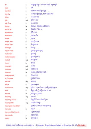 ID                       n     សញ†ល * ន, គល ស‘ល, អត+សញ
                                 š #                  š

Idea                     n     មត)

Identifier               n     ឧប រស‘លអត+សញš

Identity                 n     ស‘លអត+សញ, ស‘លភ)នភ
                                       š

Idiom                    n     សន*នគវ¬រ

Idle                     adj    Ž)ល, ទគនរ

Idle Time                n     គពលទគនរ

Ignore                   tv    ម)ន Sល, ម)នគអ%គព%, គធS%ម)នដCង

Ignore All               tv    ម)នគអ%គព%ទងអស

Illumination             n     បភ‡ (ករ)

Illustration             n     រHបភពលអ

Image                    n     រHបភព

Image Map                n     ខ,នទរHបភព

Image Size               n     ទហរHបភព

Immerge                  tv    ល)បចP

impersonate                    ខ ងត*, ខ ងមនសh

Implement                tv    កបត)បត+)

Implementation           n     កបត)បត+) (ករ)

Implicit                 adj   ទងកស¨ង

Import                   tv    នចHល

Important                adj   សខន

Improper                 adj   ម)នសមរម(

Improve                  tv    ខ លអ, គធS%គអយកបគស%រ

Improvement              n      ខណលអ

In Progress                     7ងដគណរករ
                                     %

Inactive                 adj   អស ម

Inbox                    n     កបអបទទ*ល

Incandescent             adj   គœ ស, គœពណស (ដHចអពHលគភ%ងទHប)
                                 +     + /

Inch                     n     អu)ន®… (១ អu)ន®… គស% ២,៥៤ ស.ម.)

Include                  tv    រ*មបញល, រ*មមន
                                    HF
Incoming                 adj   ម ដល

Incoming Server          n      ព(Hគរ %បគរ %គសវ ខមវល…ចHល

Incompatible             adj   ខដលម)ន6ប‘7

Incomplete translation         ខកបសរ*ល (ករ) ម)នគពញគលញ

Increase                 tv    បគងŒ%ន

Incrementally Search           ខសSងរ បខនម

Increments               n     ចន*នបខនម

Indent                   tv    ចHលបនត
                                    #



  វចននក ម អយធ អងគ ស-ខ រ-អងគ ស IT Dictionary English-Khmer-English, by Chhor Ran 33 គ   លដបអតបទ
 