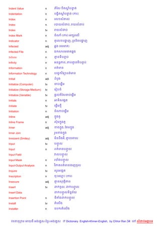 Indent Value                  n     តឆល     )តសបនត
                                               + #

Indentation                   n     បង•)តសបនត (ករ)
                                          + #

Index                         n     គល ស‘ល

Index                         n     របយលដប, រយលដប

Index                         tv    រយលដប

Index Mark                    n     ចណ (ករ) អ hរគល%

Indicator                     n     ត*គល បងញ, កទន)ចបងញ
                                           ž         ž

Infected                      adj   6ង (គមគរ )

Infected File                 n     ឯ សរគមគរ 6ង

Infinite                      n     ‘នទបញប
                                         F

Infinity                      n     អនន+ភព, ភព‘នទបញប
                                                   F

Information                   n     ពត/មន

Information Technology        n     បគចF វ )ទ1ពត/មន

Initial                       adi   ដបHង

Initialize (Computer)         tv        %
                                    ចបគ,—ម

Initialize (Storage Medium)   tv    គរvបច

Initialize (Variable)         tv    ,—លតឆលចបគ,—%ម

Initials                      n     អទ)សគងŒត

Initiate                      tv       %
                                    គ,—ម<

Initiation                    n     ចណបគ,—%ម

Inline                        adj    7ងត*

Inline Frame                  n     សuម 7ងត*

Inner                         adj   ខង ង, ខ ម 7ង
                                       7

Inner Join                          រ*មខង ង
                                          7

Innocent (Smiley)             adj   ម)នដCងអ, ‘នគទស

Input                         tv    បញល
                                      HF
Input                         n     ពត/មនបញល
                                           HF
Input Field                         វលបញល
                                        HF
Input Mask                    n     របងបញFH ល

Input-Output Analysis         n     វ )ភ ពត/មនគចញចHល

Inquire                       tv    ស*រអគងŒត

Inscription                   n     ចPគ•P (ករ)

Insecure                      adj   ‘នសវត)ភព

Insert                        tv    ដ ចHល, ដ បញល
                                               HF
Insert Data                         ដ បញលទ)ន7ន$យ
                                        HF
Insertion Point               n     ទតងដ បញល
                                           HF
Install                       tv    តគល%ង

Installer                     n     ឧប រតគល%ង



  វចននក ម អយធ អងគ ស-ខ រ-អងគ ស IT Dictionary English-Khmer-English, by Chhor Ran 34 គ   លដបអតបទ
 