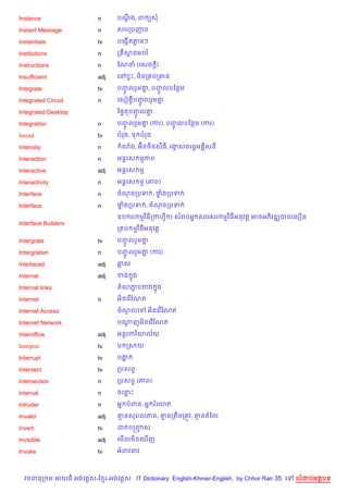 Instance                n      បណង, ព (ស
                                 +C

Instant Message         n      សរកបញប

Instantiate             tv     បគងŒ%តភមៗ

Institutions            n      ក Cសនអបរ

Instructions            n      ខណន (គសច )
                                        +

Insufficient            adj    គR SP, ម)នក បក‘ន

Integrate               tv     បញលរ*ម‘, បញលបខនម
                                 HF   7   HF
Integrated Circuit      n      គសv Sបញលរ*ម‘
                                      HF   7

Integrated Desktop             ឆ,#តបញល‘
                                     HF 7

Integration             n      បញលរ*ម‘ (ករ), បញលបខនម (ករ)
                                 HF   7        HF
Intend                  tv     បរង, ទ បរង

Intensity               n             )
                                3ង, អuន<)នស‡ធ, រងសចរន+អ 8សន
                                                 S

Interaction             n      អន+រស មភព

Interactive             adj    អន+រស ម

Interactivity           n      អន+រស ម (ភព)

Interface               n      ចណចកបទ , †ងកបទ
                                         #

Interface               n      †ងកបទ , ចណចកបទ
                                #

                               ឧប រ( មវ )ធកកហS ) សរបអ7 សរគសរ មវ )ធអនវត+ អចអភ)វឌkបនគល´ន
Interface Builders
                               ក ប មវ )ធអនវត+

Intergrate              tv     បញលរ*ម‘
                                 HF   7

Intergration            n      បញលរ*ម‘ (ករ)
                                 HF   7

Interlaced              adj    ឆស

Internal                adj    ខង ង
                                  7

Internal links                 តណភបខង 7ង
                                  Ž

Internet                n      អ)នគរ %ខណត

Internet Access                ចណលគ
                                 H          អ)នគរ %ខណត

Internet Network               បណញអ)នគរ %ខណត
                                 +

Interoffice             adj    អន+រករ )យល$យ

Interpret               tv     ប កសយ

Interrupt               tv     បង“

Intersect               tv     កបសពS

Intersection            n      កបសពS (ភព)

Interval                n      ចគនP

Intruder                n      អ7 បពន, អ7 រគ3ភ

Invalid                 adj    ‘នសពលភព, ‘នកតCមកតqវ, ‘នតឆល

Invert                  tv     ដ បសញស
                                    F

Invisible               adj    គម%លម)នគm%ញ

Invoke                  tv     អពវនវ



  វចននក ម អយធ អងគ ស-ខ រ-អងគ ស IT Dictionary English-Khmer-English, by Chhor Ran 35 គ   លដបអតបទ
 