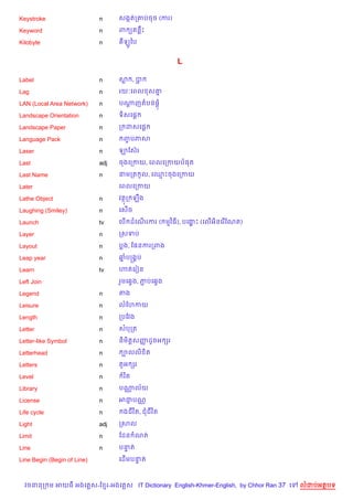 Keystroke                    n     សងŒតក‘បចច (ករ)

Keyword                      n     ព ( នCP

Kilobyte                     n      ឡHឆប


                                                      L

Label                        n     ស ,ប

Lag                          n     រយ’គពល ស‘7

LAN (Local Area Network)     n     បណញតបន,+
                                     —

Landscape Orientation        n     ទ)សគ,—

Landscape Paper              n     ក ដសគ,—

Language Pack                n      ញបភស
                                     F

Laser                        n     ឡខសuរ

Last                         adj   ចងគកកយ, គពលគកកយប,ត

Last Name                    n     នមកត Hល, គ•Pចងគកកយ

Later                              គពលគកកយ

Lathe Object                 n     វតក ឡCង

Laughing (Smiley)            n     គស%ច

Launch                       tv    គប% ដគណរករ ( មវ )ធ), បគងP (គល%អ)នគរ %ខណត)
                                          %                ž

Layer                        n     កសទប

Layout                       n     បង, ខ,នករកពង

Leap year                    n     ឆបសង8ប
                                    7

Learn                        tv    ¬តគរvន

Left Join                          រ*មគ6Sង, ភបគ6Sង
                                             Ž

Legend                       n     តង

Leisure                      n     លខហកយ

Length                       n     កបខវង

Letter                       n     សបកត

Letter-like Symbol           n     ន)ម)ត+សញដHចអ hរ
                                           š

Letterhead                   n      ¡លល) )ត

Letters                      n     ត*អ hរ

Level                        n      រ )ត

Library                      n     បណល$យ
                                     •

License                      n     អជបណ•
                                     ±

Life cycle                   n      ងជវ )ត, ជជវ )ត

Light                        adj   កសល

Limit                        n     ខដន ណត

Line                         n     បនត
                                     #

Line Begin (Begin of Line)         គដ%មបនត
                                         #



  វចននក ម អយធ អងគ ស-ខ រ-អងគ ស IT Dictionary English-Khmer-English, by Chhor Ran 37 គ   លដបអតបទ
 