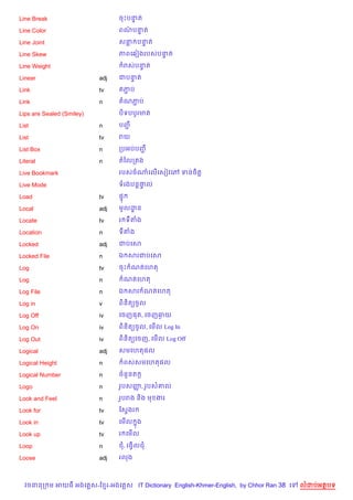 Line Break                       ចPបនត
                                     #

Line Color                       ពណបនត
                                   / #

Line Joint                       សន បនត
                                      #

Line Skew                        ភពគ6vងរបសបនត
                                            #

Line Weight                        រសបនត
                                       #

Linear                     adj   ជបនត
                                    #

Link                       tv    តភប
                                   Ž

Link                       n     តណភប
                                    Ž

Lips are Sealed (Smiley)         ប)ទបបHរមត

List                       n     បញŽ

List                       tv    រយ

List Box                   n     កបអបបញŽ

Literal                    n     តឆលកតង

Live Bookmark                    របសចណគល%គសvវគw ទនច)ត+

Live Mode                        ទរងបន+†ល
                                        #

Load                       tv    ,#

Local                      adj   មHលដន
                                     ?

Locate                     tv    រ ទតង

Location                   n     ទតង

Locked                     adj   ជបគស

Locked File                n     ឯ សរជបគស

Log                        tv    ចP ណតគហត

Log                        n       ណតគហត

Log File                   n     ឯ សរ ណតគហត

Log in                     v     ព)ន)ត(ចHល

Log Off                    iv    គចញ,ត, គចញឆយ
                                            =

Log On                     iv    ព)ន)ត(ចHល, គម%ល Log In

Log Out                    iv    ព)ន)ត(គចញ, គម%ល Log Off

Logical                    adj   សមគហត,ល

Logical Height             n          ពសសមគហត,ល

Logical Number             n     ចន*នត Œ

Logo                       n     រHបសញ, រHបស‘ល
                                      š

Look and Feel              n     រHបរង ន)ង ម ងរ

Look for                   tv    ខសSងរ

Look in                    tv    គម%ល ង
                                      7

Look up                    tv    រ គម%ល

Loop                       n     ជ, រងS)លជ

Loose                      adj   រលង



  វចននក ម អយធ អងគ ស-ខ រ-អងគ ស IT Dictionary English-Khmer-English, by Chhor Ran 38 គ   លដបអតបទ
 