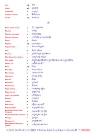 Low                        adj   ទប

Lower                      adj   ទបជង

Lowercase                  n     អ hរតHច

Lowered Position           n     ទតងគកកម

Lowest                     adj   ទបប,ត


                                                           M

M.sec. (Millisecond)       n     ម).វ ). (ម)លវ )នទ)

Machine                    n     មQ សន

Machine Language           n     ភសមQ សន

Machine Operator           n     ករមQ សន, អ7 បញមQ សន
                                               Ž

Macro                      n     ខមគកក

Magenta                    adj   ក ហមសយ
                                      S

Magnetic Tape              n     កខសតមQ គញទ)ច

Mail                       n     ខមវល…, សបកត

Mail Box                   n     កបអបសបកត, កបអបខមវល…

Mail Merge (Form Letter)   n     បញលរ*ម‘ សបកត
                                   HF   7

Mail Server                n       ព(Hគរ %បគរ %គសវខមវល…,   ព(Hគរ %បគរ %គសវសបកត,   ព(Hគរ %បគរ %សរ

Mailing List               n     បញសបកតគ,±%គ
                                   Ž

Main                       adj   ចបង

Main Title                 n     ចណងគជ%ងគម

Main Toolbar               n     របរឧប រចបង

Mainboard                  n     បន#Pគម, ករគម
                                          +

Maintain                   tv    ខ<ទ

Maintainer                 n     អ7 ខ<ទ

Maintenance                n     តខហទ

Major Gridline             n     បនតក ឡរគងS%ល
                                   #

Major Interval             n     ចគនPចបង

Major Interval Mark        n     ក )តចគនPធ

Majority                   n     ភគលកចB ន
makeup                     tv    ខតងលអ

Malfunction                iv    គធS%ករ សកបក ត

Malicious code             n     អ hរ ដព)សពល
                                      H
MAN (Metropolitan Area
                           n     បណញតបនកបជជន
                                   +
Network)
MAN (Metropolitan Network) n     បណញតបនកបជជន
                                   +

Manage                     tv    ក បក ង

Management                 n     ក បក ង (ករ)
Management Information           កបព$នBក បក ងពត/មន
                           n
System

  វចននក ម អយធ អងគ ស-ខ រ-អងគ ស IT Dictionary English-Khmer-English, by Chhor Ran 39 គ               លដបអតបទ
 
