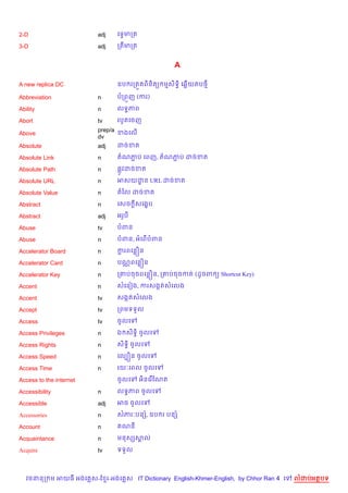 2-D                      adj   គទSមកត

3-D                      adj   កតមកត


                                                     A

A new replica DC               ឧប រកត•តព)ន)ត( មស)ទB) គ6%យតប<

Abbreviation             n     បកព•ញ (ករ)

Ability                  n     លទBភព

Abort                    tv    របHតគចញ
                         prep/a ខងគល%
Above
                         dv
Absolute                 adj    ដចខត

Absolute Link            n     តណភប គពញ, តណភប ដចខត
                                  Ž         Ž

Absolute Path            n     ,Hវដចខត

Absolute URL             n     អសយដន URL ដចខត
                                   ?

Absolute Value           n     តឆល ដចខត

Abstract                 n     គសច +សគង•ប

Abstract                 adj   អរHប

Abuse                    tv    បពន

Abuse                    n     បពន, អគព%បពន

Accelerator Board        n     ករពគនiន
                                +

Accelerator Card         n     បណ• ពគនiន

Accelerator Key          n     ក‘បចចពគនiន, ក‘បចចកត (ដHចព ( Shortcut Key)

Accent                   n     សគនvង, ករសងŒតសគលង

Accent                   tv    សងŒតសគលង

Accept                   tv    កពមទទ*ល

Access                   tv    ចHលគ

Access Privileges        n     ឯ ស)ទB) ចHលគ

Access Rights            n     ស)ទB) ចHលគ

Access Speed             n     គលGiន ចHលគ

Access Time              n     រយ’គពល ចHលគ

Access to the internet         ចHលគ     អ)នគរ %ខណត

Accessibility            n     លទBភព ចHលគ

Accessible               adj   អច ចHលគ

Accessories              n     សភរ’បនh, ឧប រ បនh

Account                  n      ណន

Acquaintance             n     មនសhសល
                                    8

Acquire                  tv    ទទ*ល



   វចននក ម អយធ អងគ ស-ខ រ-អងគ ស IT Dictionary English-Khmer-English, by Chhor Ran 4 គ   លដបអតបទ
 