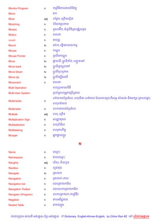 Monitor Program         n       មវ )ធតមដនព)ន)ត(

Mono                           ឯ

More                    adj    បខនម, គកច%នគទvត

Morphing                n      បខលងរHបភព

Mosaic                  n      មHសអu ,     នHរវ )ច)កតបង8រHបតHច

Motion                  n      ចលន

mould                   n      គមពម¹

Mount                   tv     គមQ ន, គធS%គអយស ម

Mouse                   n       ណរ
                                 +

Mouse Pointer           n      កទន)ច ណរ
                                      +

Move                    tv     †សទ, ប+Hរទតង, បញនគ
                                               HŽ
Move back               tv     ប+Hរទកតឡបគ

Move Down               tv     ប+HរទចPគកកម

Move Up                 tv     ប+Hរទគឡ%ងគល%

Movement                n      ចលន

Multi Operation                ពហកបមណវ)ធ

Multi-User System              កបព$នBពហអ7 គកប%កបស

                               ពត/មនសបHរខបប, ពហម‹ (ពត/មន ខដលមនរHប/វ )គដអH សគលង ន)ងអ hរ កចបល‘),
                                                                                            7
Multimedia              n
                               ពហពត/មន

Multimeter              n      ឧប រវសសបHរខបប

Multiple                adj    ពហ, គកច%ន

Multiplication Sign     n      សញ ណ
                                 š

Multiselection          n      ពហជគរ %ស

Multitasking            n      ពហភរ )ចF

Munger                  n      អ7 †សប—Hរ


                                                          N

Name                    n      គ•P

Namespace               n      វលគ•P

Naughty                 adj    រព)ស,   )ល Hច

Nautilus                n       (ង ជ

Navigate                tv     កតចរ

Navigation              n      កតចរ    (ករ)

Navigation bar          n      របរកតចរ ខវ Qប

Navigation Toolbar      n      របរឧប រកតចរ ខវ Qប

Navigator (Program)     n      ឧប រកតចរ        ( មវ )ធ)

Negation                n      ភពអវ )ជŽមន

Nested Table            n      តរង ង
                                   7



  វចននក ម អយធ អងគ ស-ខ រ-អងគ ស IT Dictionary English-Khmer-English, by Chhor Ran 42 គ   លដបអតបទ
 