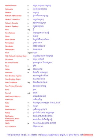 NetBIOS name                    n     គ•PគចញចHល បណញ
                                                  +

Netiquette                      n     អត)<)វ )ន$យបណញ
                                                   —

Network                         n     បណញ
                                        —

Network Administrator           n     អ7 អភ)បលបណញ
                                                +

Network connection              n     បញបបណញ
                                        Ž  +

Network Security                n     សវត)ភពបណញ
                                              +

Network Topology                n      G*នតបណញ
                                             —

New                             adj   <

New Release                     n     បគញF ញ (ករ)    ខណ<

News                            n     ដណង
                                        C

News Server                     n      ព(Hគរ %បគរ %គសវពត/មន

Newsgroup                       n     ក ¨មពត/មន

Newsletter                      n     ល) )តជHនដណង
                                                C

Newspapers                      n     សរពត/មន

Next                            adj/adv បនប
                                          #

NIC (Network Interface Card )         បណ• ចណចកបទ បណញ
                                                   +

Nickname                        n     គ•Pគ›គកœ

No search results                     ‘នលទB,ល ខដលខសSងរ

Node                            n     ថង
                                       7

Noise                           adj   សគលងរខន

Nominate                        tv    ខតងតង, ដ គ•P

Non-Breaking Hyphen                   សហសញម)នបខប
                                          š

Non-Breaking Space                     3តម)នបខប

Non-Convertible                 adj   ខដលម)នអចបខលង

Non-Printing Character                ត*អ hរម)នគបPពមr

None                                  ‘ន

Normal                          adj   ធមត

Not Enough Memory                     ‘នសត)ក បក‘ន

Not Found                             រ ម)នគm%ញ

Note                            Tv     ណតកត, ករ តកត, ស‘ល, ចណ

Note                            Tv     តកត

Note Indicator                  n     កទន)ចបងញចណ
                                             ž

Notice                          n     ជHនដណង (ករ), ករកបបមន
                                           C

Notification                    n     សរដណង, សរជHនដណង
                                          C         C
Notifications, friend                 សរដណង, ដណងម)ត+ភ +)
                                          C    C
notifications
Notify                          tv     តស‘ល, ជHនដណង ជល) )ត
                                                  C

NTFS partition                        បខណ     NTFS




  វចននក ម អយធ អងគ ស-ខ រ-អងគ ស IT Dictionary English-Khmer-English, by Chhor Ran 43 គ   លដបអតបទ
 