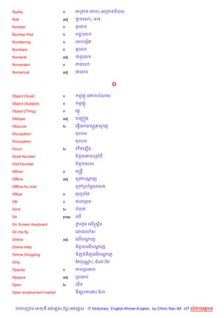 Nudity                   n      អកកត (ភព), អកកតន)យម,

Null                     adj    ‘នគសP, ទគទ

Number                   n      ត*គល

Number Pad               n      បន#Pគល

Numbering                n      គល គរvង

Numbers                  n      ត*គល

Numeral                  adj    ជត*គល

Numerator                n      ភ យ

Numerical                adj    ជគល


                                                  O

Object (Goal)            n       មវត (គ‘លបណង)

Object (Subject)         n       មវត

Object (Thing)           n      វត

Oblique                  adj    បគញ¶ ˜ង

Obscure                  tv     គធS%គអយសក សញ

Occupation                      ម របរ

Occupation                      ម របរ

Occur                    tv     គ %តគឡ%ង

Octal Number                    ចន*នគ‘លកបប

Odd Number                      ចន*នគសស

Officer                  n      មសន+

Offline                  adj    គកœបណញ
                                     —

Offline for chat                គកœកបព$នBសសង

Offset                   n      អហSសត
                                    )

OK                       n      យលកពម

Omit                     tv     បបត

On                       prep   គល%

On Screen Keyboard              ករចច គល%សស8ន
                                 —

On the fly                      គដយរហ$ស

Online                   adj    គល%បណញ
                                     —

Online Help                     ជន*យគល%បណញ
                                         —

Online Shopping                 ទ)ញទន)ញគល%បណញ
                                            —

Only                            ខតបQគណP, ចគពPខត
                                      •

Opacity                  n      ភពកសអប

Opaque                   adj    កសអប

Open                     tv     គប%

Open employment market          ទ,–រករងរ ចហ



  វចននក ម អយធ អងគ ស-ខ រ-អងគ ស IT Dictionary English-Khmer-English, by Chhor Ran 44 គ   លដបអតបទ
 