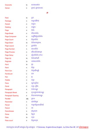 Overwrite               tv     សរគសរជន

Owner                   n      មស, មសរបស
                                F   F


                                                 P

Pack                    tv      Fប

Package                 n       ញបអវQ ន
                                 F

Packet                  n       ញប
                                 F

Padding                 n      ចគនP

Page                    n      ទព$រ

Page Break              n      បខប ទព$រ

Page Composer           n       មវ )ធគរvបចទព$រ

Page Count              n      ចន*នទព$រ

Page Down               tv     ទព$រម គកកម

Page Layout             n      បងទព$រ

Page Number             n      គល ទព$រ

Page Preview            n      គម%លទព$រជមន

Page Setup              n      គរvបចទព$រ (ករ)

Page Up                 tv     ទព$រគ    គល%

Paginate                tv     បងគល ទព$រ

Paint                   tv      Hរ

Paint                   n       នHរ

Paint Can               n       បQងទC ថ7

Paintbrush              n      ជ

Pair                    n       H

Palette                 n      បន#P

Pane                    n      សបកព)ល

Panel                   n      បន#P, †ង
                                      #

Paragraph               n       ថ ណ|

Paragraph Break         n      ចPបនត ថ ណ
                                   #    |

Paragraph Spacing       n       3ត ថ ណ|

Parallel                adj    កសប

Parameter               n      បQ រQ ខមQកត

Parcel                  n       ញបឆកបសណយ…
                                 F

Parent                  n      គម

Parentheses             n      វងក ច

Parse                   tv     ខញ

Pass                    tv     ហច

Pass count              n      ចន*នហច



  វចននក ម អយធ អងគ ស-ខ រ-អងគ ស IT Dictionary English-Khmer-English, by Chhor Ran 46 គ   លដបអតបទ
 