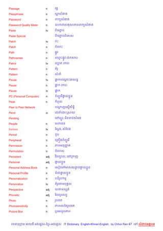 Passage                  n     វ 8

Passphrase               n     ឃសងត

Password                 n     ព (សងត

Password Quality Meter   n     ឧប រវស ណភពព (សងត

Paste                    tv    ប)ទភប
                                   Ž

Paste Special                  ប)ទភបព)គសស
                                   Ž

Patch                    tv    បQP

Patch                    n     បណP

Path                     n     ,Hវ

Pathnames                n     គ•P,Hវ (ឯ សរ)

Patrol                   tv    ល¡ត (ករ)

Pattern                  n       រH

Pattern                  n     លន

Pause                    tv    † បគណPអសន7
                                “   +

Pause                    n     †“     (ករ)

Pause                    iv    †“

PC (Personal Computer)   n       ព(Hគរ %†ល * ន
                                         #

Peak                     n       ពHល

Peer to Peer Network           បណញគស%សទB)
                                 +    )

Pend                     iv    រងចគដPកសយ

Pending                        គRព(*រ, ម)នទនសគរច

People                   n     ម¬ជន

Perform                  tv    ខស+ង, សខដង

Period                   n       *ប

Peripheral               n     គក iង ព(Hគរ %

Permission               n     ភពអនញត
                                    š

Permutation              n     ច3ស

Persistent               adj   រ Cង ¡ល, គRកកញ

Personal                 adj   †ល * ន
                                #

Personal Address Book    n     គសvវគwអសយដន†ល * ន
                                         ? #

Personal Profile         n     ទរង†ល * ន
                                   #

Personalization          n     បដ)រប ម
                                   H

Personalize              tv    តរHវតមប 8ល

Perspective              adj   យថទសhន…

Phonetic                 adj   ឆនសHរសព#

Photo                    n     រHប<ត

Photosensitivity         n     ភពរសឆនរHប<ត

Picture Box              n     កបអបរHបភព



  វចននក ម អយធ អងគ ស-ខ រ-អងគ ស IT Dictionary English-Khmer-English, by Chhor Ran 47 គ   លដបអតបទ
 