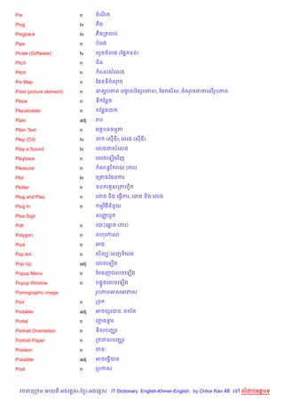 Pie                       n     ចណត
                                  )

Ping                      tv    ភង

Pingback                  tv    ភងកតលប

Pipe                      n     បពង

Pirate (Software)         tv    ល*ចចលង (ខ,7 ទន)

Pitch                     n     ជគរ

Pitch                     n      ពសសគលង

Pix Map                   n     ខ,នទចណច

Pixel (picture element)   n     ធតរHបភព (រងសឆនរHបភព), ខ, ស)ល, ចណចននគល%របភព
                                           S                           H

Place                     n     ទ ខនង

Placeholder               n      ខនងដ

Plain                     adj   រប

Plain Text                n     អតបទធមត

Play (Cd)                 tv    ច     (សឌ), គលង (សឌ)

Play a Sound              tv    គលងជសគលង

Playback                  n     គលងគឡ%ងវ )ញ

Pleasure                  n      សន+រ រយ (ករ)

Plot                      tv    គក‘ងខ,នករ

Plotter                   n     ឧប រ HសកកហS)

Plug and Play             n     គដត ន)ង គធS%ករ, គដត ន)ង គលង

Plug In                   n      មវ )ធជន*យ

Plus Sign                       សញបH
                                  š

Poll                      n     គបPគឆត (ករ)
                                     7

Polygon                   n     ពហគកណ

Pool                      n     អង

Pop Art                   n     ស)លG’គពញន)យម

Pop Up                    adj   គលចគឡ%ង

Popup Menu                n     ខមនញវគលចគឡ%ង

Popup Window              n     បង“*ចគលចគឡ%ង

Pornographic image              រHបភពអសអភស

Port                      n     កច

Portable                  adj   អចយ*របន, ចល$ត

Portal                    n     គកងទរ
                                    S

Portrait Orientation      n     ទ)សបញ®រ

Portrait Paper            n     ក ដសបញ®រ

Position                  n     ឋន’

Possible                  adj   អចគធS%បន

Post                      n     កបកស



  វចននក ម អយធ អងគ ស-ខ រ-អងគ ស IT Dictionary English-Khmer-English, by Chhor Ran 48 គ   លដបអតបទ
 