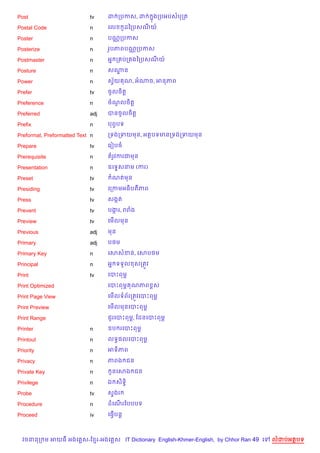 Post                        tv    ដ កបកស, ដ         ងកបអបសបកត
                                                    7

Postal Code                 n     គល        Hដឆកបសណយ…

Poster                      n     បណ• កបកស

Posterize                   n     រHបភពបណ• កបកស

Postmaster                  n     អ7 ក បក ងឆកបសណយ…

Posture                     n     សណន
                                    ?

Power                       n     សSយ ណ, អណច, អនភព
                                    $

Prefer                      tv    ចHលច)ត+

Preference                  n     ចណលច)ត+
                                    H

Preferred                   adj   បនចHលច)ត+

Prefix                      n     បពSបទ

Preformat, Preformatted Text n    កទងកទយមន, អតបទមនកទងកទយមន

Prepare                     tv    គរvបច

Prerequisite                n     តរHវករជមន

Presentation                n     ឧគទ#សនម (ករ)

Preset                      tv     ណតមន

Presiding                   tv    គកកមអធ)បតភព

Press                       tv    សងŒត

Prevent                     tv    បងរ, ររង
                                    Œ

Preview                     tv    គម%លមន

Previous                    adj   មន

Primary                     adj   ប<ម

Primary Key                 n     គសសខន, គសប<ម

Principal                   n     អ7 ទទ*ល សកតqវ

Print                       tv    គបPពមr

Print Optimized                   គបPពមr ណភព rស

Print Page View                   គម%លទព$រកតqវគបPពមr

Print Preview                     គម%លមនគបPពមr

Print Range                       ជ*រគបPពមr, ខដនគបPពម¹

Printer                     n     ឧប រគបPពមr

Printout                    n     លទB,លគបPពមr

Priority                    n     អទ)ភព

Privacy                     n     ភពឯ ជន

Private Key                 n      Hនគសឯ ជន

Privilege                   n     ឯ ស)ទB)

Probe                       tv    ស#ងរ

Procedure                   n     ដគណរខបបបទ
                                     %

Proceed                     iv    គធS%បន+



  វចននក ម អយធ អងគ ស-ខ រ-អងគ ស IT Dictionary English-Khmer-English, by Chhor Ran 49 គ   លដបអតបទ
 