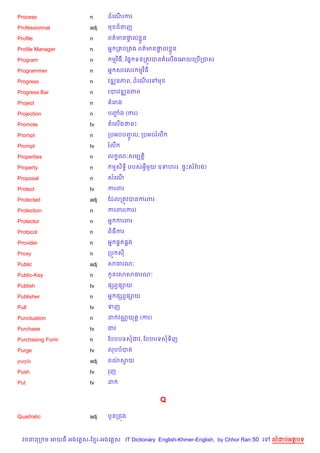Process                 n      ដគណរករ
                                  %

Professionnal           adj    ម ជនញ

Profile                 n      ពត/មន†ល * ន
                                     #

Profile Manager         n      អ7 ក បក ង ពត/មន†ល * ន
                                               #

Program                 n       មវ )ធ, ខ,7 ទនកតqវបនតគល%ងគអយគកប%កបស

Programmer              n      អ7 សរគសរ មវ )ធ

Progress                n      វឌkនភព, ដគណរគ
                                          %     ម

Progress Bar            n      របរវឌkនភព

Project                 n       គរង

Projection              n      បញង (ករ)
                                 F

Promote                 tv     តគល%ងថនP

Prompt                  n      កបអបបញFH ល, កបអបរលC

Prompt                  tv     រលC

Properties              n      ល •ណ’សមGត+)

Property                n       មស)ទB) (របសអSម*យ ឧទហរ៖. ,#Pសខបង)

Proposal                n      សគណ%

Protect                 tv     ករពរ

Protected               adj    ខដលកតqវបនករពរ

Protection              n      ករពរ(ករ)

Protector               n      អ7 ករពរ

Protocol                n      ព)ធករ

Provider                n      អ7 ,8ត,8ង

Proxy                   n      កបq ស

Public                  adj    សធរណ’

Public-Key              n       Hនគសសធរណ’

Publish                 tv     ,hពS,–យ

Publisher               n      អ7 ,hពS,–យ

Pull                    tv     ទញ

Punctuation             n      ដ វណ• យត+ (ករ)

Purchase                tv     ជវ

Purchasing Form         n      ខបបបទសជវ, ខបបបទសទ)ញ

Purge                   tv     លបបបត

purple                  adj    ពណសយ
                                 / S

Push                    tv     រញ

Put                     tv     ដ


                                                Q

Quadratic               adj    ប*នកជ¨ង



  វចននក ម អយធ អងគ ស-ខ រ-អងគ ស IT Dictionary English-Khmer-English, by Chhor Ran 50 គ   លដបអតបទ
 
