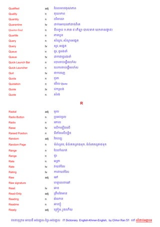 Qualified               adj    ខដលមន ណភព

Quality                 n        ណភព

Quantity                n      បរ )មណ

Quarantine              tv     ដ គអយគRដចពគ

Quarter-final           n      ទបញប ១ ភ
                                  F             ៤ ( ឡ បលទត យ ពនរងន)
                                                                 S

Quartile                n      ភ ប*ន

Query                   n      សណរ, សណរអគងŒត
                                 *    *

Query                   tv     ស*រ, អគងŒត

Queue                   n      ជ*រ, ជ*ររងច

Queue                   tv     ដ ជជ*ររងច

Quick Launch Bar        n              %
                               របរចបគ,—មរហ$ស

Quick Launcher          n               %
                               ឧប រចបគ,—មរហ$ស

Quit                    tv     ច គចញ

Quota                   n        Hត

Quotation               n      គម%ល Quote

Quote                   tv     ដ កសង

Quote                   n      សរង


                                                   R

Radial                  adj    មHល

Radio Button            n      កបអបមHល

Radix                   n      គ‘ល

Raise                   tv     គល% គឡ%ងគល%

Raised Position         n      ទតងគល%បន+)ច

Random                  adj    ឆចដន(

Random Page             n      ទព$រកពវ, ទព$រឥតកពងទ , ទព$រឥតគក‘ងទ

Range                   n      ខដន ណត

Range                   n      ជ*រ

Rate                    n      អកត

Rate                    tv     វយតឆល

Rating                  tv     ករវយតឆល

Raw                     adj    គ¾

Raw signature                  ហតគលខគ¾

Read                    tv     អន

Read-Only               adj    កតCមខតអន

Reading                 n      អណន

Readme                  n      អន ±

Ready                   adj    គកត˜ម, រ*ចគហ%យ


  វចននក ម អយធ អងគ ស-ខ រ-អងគ ស IT Dictionary English-Khmer-English, by Chhor Ran 51 គ   លដបអតបទ
 