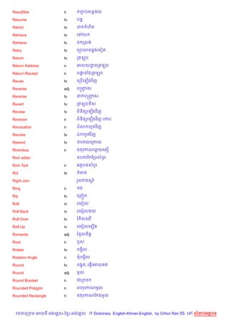 ResultSet               n          ញបលទB,ល
                                    F

Resume                  tv     បន+

Retrict                 tv     ដ           ហ)ត

Retrieve                tv     គ       យ

Retrieve                tv     ដ កសង

Retry                   tv     ព1យមម—ងគទvត

Return                  tv     កតឡប

Return Address          n      អសយដនកតឡប
                                   ?

Return Receipt          n      បងនឆដកតឡប
                                 Œ

Reuse                   tv     គកប%គឡ%ងវ )ញ

Reverse                 adj    បសញស
                                  F

Reverse                 tv     ដ បសញស
                                    F

Revert                  tv     កតឡបទ)ស

Review                  tv     ព)ន)ត(គឡ%ងវ )ញ

Revision                n      ព)ន)ត(គឡ%ងវ )ញ (ករ)

Revocation              n      ដណ ហHតវ )ញ

Revoke                  tv     ដ ហHតវ )ញ

Rewind                  tv     ខរ<យគកកយ

Rhombus                 n      ចតគកណពយគស%
                                     7

Rich editor                    ឧប រខ ខកបសបHរ

Rich Text               n      អតបទសបHរ

Rid                     tv         ចត

Right Join                     រ*មខងស—

Ring                    n          ង

Rip                     tv     គកច˜

Roll                    iv     រគមvល

Roll Back               iv     រគមvល<យ

Roll Over               tv     រ )លគល%

Roll Up                 iv     រគមvលគឡ%ង

Romantic                adj    រជ*លច)ត+

Root                    n      ឬស

Rotate                  tv     បងS)ល

Rotation Angle          n      មបងS)ល

Round                   tv     បង8ត, គធS%គអយ ត

Round                   adj    មHល

Round Bracket           n      វងក ច

Rounded Polygon         n      ពហគកណមHល

Rounded Rectangle       n      ចតគកណខ ងមHល



  វចននក ម អយធ អងគ ស-ខ រ-អងគ ស IT Dictionary English-Khmer-English, by Chhor Ran 55 គ   លដបអតបទ
 
