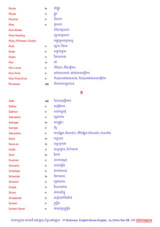 Route                   tv     ន,Hវ

Route                   n      ,Hវ

Routine                 n      ទ3ប

Row                     n      ជ*រគដ

Row Break                      បខប ជ*រគដ

Row Heading                     ¡លជ*រគដ

Ruby (Phonetic Guide)          ម 8គទ#សសHរសព#

Rule                    n      ច¡ប, វ )ធន

Ruler                   n      បនតខត
                                 # 7

Rules                   n      វ )ធននន

Run                     iv     រត

Run Level               n       រ )តរត,   រ )តគធS%ករ

Run-Time                n      គមQ ងគពលរត, គមQ ងគពលគធS%ករ

Run-Time Error          n       ហសគមQ ងគពលរត,          ហសគមQ ងគពលគធS%ករ

Runaway                 adj    ម)នអចបញបន
                                      Ž


                                                       S

Safe                    adj    ខដលសវត)ភព

Safety                  n      សវត)ភព

Salmon                  n      ពណសទ
                                 /

Salutation              n      វន#នករ

Salvage                 tv     សគសងP
                                   8

Sample                  n       រH

Saturation              n      ភពខ6“ត (ឆនពណ),
                                           /           រ )តខ6“ត (ឆនពណ), ភពចង
                                                                     /

Save                    tv     រ –ទ

Save as                 tv     រ –ទ ជ

Scale                   n      មកតដន, ទហ3ត
                                   ?

Scan                    tv     វ )ភ

Scanner                 n      ឧប រគសŒន

Scenario                n      សចគរ´ង

Schedule                n      តរងគពល

Schedule                tv     ខច គពល

Scheme                  n      គក‘ងករ

Scope                   n      វ )សលភព

Score                   n      តរងព)ន#

Scrapbook               n      គសvវគwចណត
                                       )

Screen                  n      សស8ន

Screen Saver            n      ធតរ –សស8ន



  វចននក ម អយធ អងគ ស-ខ រ-អងគ ស IT Dictionary English-Khmer-English, by Chhor Ran 56 គ   លដបអតបទ
 