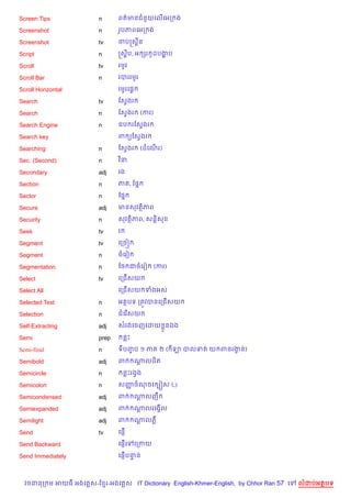 Screen Tips             n      ពត/មនជន*យគល%គអក ង

Screenshot              n      រHបភពគអក ង

Screenshot              tv     ចបសស8ន

Script                  n      សស8ប, អ hរ ដបងប
                                          H  ž

Scroll                  tv     រមHរ

Scroll Bar              n      របររមHរ

Scroll Horizontal              រមHរគ,—

Search                  tv     ខសSងរ

Search                  n      ខសSងរ      (ករ)

Search Engine           n      ឧប រខសSងរ

Search key                     ព (ខសSងរ

Searching               n      ខសSងរ      (ដគណរ)
                                              %

Sec. (Second)           n      វ )ន.

Secondary               adj    រង

Section                 n      ភ , ខ,7

Sector                  n      ខ,7

Secure                  adj    មនសវត)ភព

Security                n      សវត)ភព, សន+)ស

Seek                    tv     រ

Segment                 tv     គកច˜

Segment                 n      ចគរv

Segmentation            n      ខច ជចគរv          (ករ)

Select                  tv     គកជ%សយ

Select All                     គកជ%សយ ទងអស

Selected Text           n      អតបទ កតqវបនគកជ%សយ

Selection               n      ជគរ %សយ

Self-Extracting         adj    សរងគចញគដយ * នឯង

Semi                    prep       នP

Semi-final              n      ទបញប ១ ភ
                                  F               ២ ( ឡ បលទត យ ពនរងន)
                                                                   S

Semibold                adj    ព         ណលដ)ត
                                          +

Semicircle              n          នPរងSង

Semicolon               n      សញចណចគ G˜ស (;)
                                 š

Semicondensed           adj    ព         ណលញC
                                          +

Semiexpanded            adj    ព         ណលរគងS%ល
                                          +

Semilight               adj    ព         ណលភ‡
                                          +

Send                    tv     គ,±%

Send Backward                     %
                               គ,±គ     គកកយ

Send Immediately                  %
                               គ,±បនន
                                    #



  វចននក ម អយធ អងគ ស-ខ រ-អងគ ស IT Dictionary English-Khmer-English, by Chhor Ran 57 គ   លដបអតបទ
 