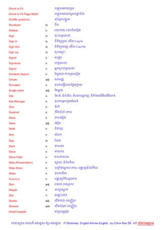 Shrink to Fit                    បកង•មគអយលម

Shrink to Fit Page Width         បកង•មគអយលមបនទព$រ
                                             #

Shuffle questions                សណរបង“Hស
                                   *

Shutdown                   tv    ប)ទ

Sidebar                    n     របរខង, របរចគហvង

Sign                       iv    ចPហតគលខ

Sign In                    iv    ព)ន)ត(ចHល, គម%ល Log In

Sign Out                   iv    ព)ន)ត(គចញ, គម%ល Log Out

Sign Up                    iv    ចPគ•P

Signal                     n     សញš

Signature                  n     ហតគលខ

Signer                     n     អ7 ចPហតគលខ

Similarity Search          n     ខសSងរ   ភពកសគដvង

Simple                     adj   សមញš

Simulator                  n     ឧប រគធS%របសខ ងកយ

Single-sided               adj   ខតមង
                                    •

Site                       n     ឆស<…, ទព$រខវ Qប, តបនបណញ, ទតងគល%អ)នគរ %ខណត
                                                       +

Site Manager               n     ឧប រក បក ងឆស<…

Size                       n     ទហ

Sizelimit                  n      រ )តទហ (ករ)

Skew                       n     ភពគ6vង

Skew                       adj   គ6vង

Skills                     n     ជនញ

Skin                       n     សប

Skip                       tv    រលង

Slant                      n     ភពគទរ

Slave                      n     ទស រ

Slave Field                n     វលទស រ

Slide (Presentation)       n     សយ, ទព$ររ )ល

Slide Show                 n     បញងសយ (ករ), បងញទព$ររ )ល
                                   F           ž

Slider                     n     ឧប រ )ល

Slideshow                  n     បងញរ )លរHបភព
                                   ž

Slim                       adj   រងរវ, រងកសវ

Slogan                     n     ព (គស

Slot                       n     ចគនPសu

Slower                     adj   យ‡តជង (គលGiន)

Slowest                    adv   យ‡តប,ត (គលGiន)

Small Capitals                   អ hរពមrតHច



  វចននក ម អយធ អងគ ស-ខ រ-អងគ ស IT Dictionary English-Khmer-English, by Chhor Ran 59 គ   លដបអតបទ
 