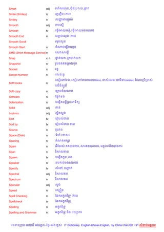 Smart                     adj    រហ$សរហ*ន, ប)នកបសប, ឆត

Smile (Smiley)            n      ញញCម (ករ)

Smiley                    n      សញអរមណ
                                   š   …

Smooth                    adj    របគស%

Smooth                    tv     គធS%គអយគស%, គធS%គអយមQតរគ3ង

Smooth End                n      បញបរលHន (ករ)
                                   F

Smooth Scroll                    រមHររលHន

Smooth Start              n            %
                                 ចណបគ,—មរលHន

SMS (Short Message Service)n     គសវសរ

Snap                      v, n   †តយ , កតប យ
                                  #

Snapshot                  n      រHប<តឥតកពងទ

Socket                    n      រនB

Socket Number             n      គល រនB

                                 គសvវគwទន, គសvវគwជឯ សរ(files), ជសគលង, ជម‹(medias) ខដលគកប%កបស
Soft books                n
                                 គល% ព(Hគរ %

Soft copy                 n      ច¡បចលងទន

Software                  n      ខ,7 ទន

Solarization              n      បគងŒ%តពន‡កពPអទ)ត(

Solid                     adj    តន

Sophistic                 adj    ល“តល“ន
                                   )

Sort                      tv     គរvបលដប

Sort by                   tv     គរvបលដប តម

Source                    n      កបភព

Space (Disk)              n      ទហ (ថស)

Spacing                   n        3តអ hរ

Spam                      n      អuខមវល… ឥតបនករ, សរឥតបនករ, អតបទម)នបនករ

Span                      n      វ )សលភព

Spawn                     tv     បគងŒ%ត Hន, ពង

Speaker                   n      ឧប របពងសគលង

Specify                   tv     សគ·, បញŽ

Spectral                  adj    វ )សល ម

Spectrum                  n      វ )សល ម

Specular                  adj    ស#ង

Speed                     n      គលGiន

Spell Checking            n      ខ6 អ •រវ )រទB (ករ)

Spellcheck                tv     ខ6 អ •រវ )រទB

Spelling                  n      អ •រវ )រទB

Spelling and Grammar      n      អ •រវ )រទB ន)ង គវយ1 រ



  វចននក ម អយធ អងគ ស-ខ រ-អងគ ស IT Dictionary English-Khmer-English, by Chhor Ran 60 គ   លដបអតបទ
 