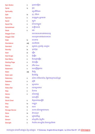 Spin Button             n      កបអបបងS)ល

Spiral                  iv       *ច

Spirituality                   សរតន)យម

Split                   tv     ពP, បខប

Sponsor                 n      ឧបតម¹ រ, អ7 ធន

Spool                   n      សrHល

Spool File              n      ឯ សរសrHល

Spreadsheet             n      សនC 3ត

Stack                   n      ជង

Stagger Even                   គល គសសទបជងគល         H

Stagger Odd                    គល       Hទបជងគល គសស

Stalk                   tv     លបតម

Standalone              adj    ឈរខតឯង

Standard                n      ស+ងដរ, ខត រH, បទដន
                                       7        ?

Standby                 tv     ទ បរង

Start                   tv     គ,—%ម

Start Angle             n      មគ,—%ម

Start Menu              n      ខមនញវគ,—%ម

Starting Page           n      ទព$រគ,—%ម

Startup                 n      គម%ល Boot

Statement               n      គសច —ខ<ងករ

Static                  adj        $
                               <)រវន+

Static web                     ខវ Qប<)រវន+
                                        $

Stationery              n      សភរ’ករ )យល$យ, ឆ,#ខងគកកយសបកត

Statistics              n      សត)
                                )

Status                  n      សនភព

Status Bar              n      របរសនភព

Step                    n      ជ¬ន

Stereo                  n      សគលង,+

Sticky                         មមរញC

Stock Chart             n        នHសតងសន7)ធ)

Stop                    tv     បញ®ប

Stop                    iv     ឈប

Storage Device          n      ឧប រ សរប,# ឯ សរ

Store                   tv     ត លទ

Store                   n      ឃងទន)ញ

Stream                  n      លហHរទC , ខ hទC

Strength                n        3ង (ភពខង) ឆនព (សងត



  វចននក ម អយធ អងគ ស-ខ រ-អងគ ស IT Dictionary English-Khmer-English, by Chhor Ran 61 គ   លដបអតបទ
 
