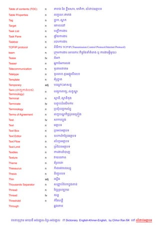 Table of contents (TOC)   n     តរង ឆន     Cមសរ, មត)ក, លដបអតបទ

Table Properties          n     ល •ណ’តរង

Tag                       n     ប ,ស

Target                    n     គ‘លគ·

Task List                 n     បញករងរ
                                  Ž

Task Pane                 n     †ងករងរ
                                 #

Taskbar                   n     របរករងរ

TCP/IP protocol           n     ព)ធករ TCP/IP (Transmission Control Protocol/Internet Protocol)

team                      n     ក ¨មករងរ (មនភរ’ )ចFខ<ទ គរង ឬ ករងរអSម*យ)

Tease                     tv    ចអ

Teaser                    n     អ7 ចអ គលង

Telecommunication         n     ទHរ មន ម

Teletype                  n     ទHរគល ,ទHរអង8លគល

Template                  n      រHខត
                                    7

Temporary                 adj   បគណPអសន7
                                   —
Term (ព:OកតQរបសQ
                          n     បគចF ព (, ល •ណ|
Terminology)
Terminal                  n     សន, សនចង

Terminate                 tv    បញបដគណរករ
                                  F   %

Terminology               n     កបជបគចF ស$ព#

Terms of Agreement        n     ល • ណ )ចFកពមគកព˜ង
                                     |

Test                      tv    ស លGង

Text                      n     អតបទ

Text Box                  n     កបអបអតបទ

Text Editor               n     ឧប រខ ខកបអតបទ

Text Flow                 n     លហHរអតបទ

Text Limit                n     កព©ខដនអតបទ

Textiles                  n     ករងរតបញ

Texture                   n     វយនភព

Theme                     n      រHរចន

Thesaurus                 n      រងគវវចនសព#

Thesis                    n     ន)គ •បបទ

Thin                      adj   គស+ង
                                   %

Thousands Separator       n     សញបខប
                                  š           #ងពន

Thread                    n     ខ hកសឡយ

Thread                    tv    ចរន+

Threshold                 n      រ )តពន‡

Through                         6ងតម




  វចននក ម អយធ អងគ ស-ខ រ-អងគ ស IT Dictionary English-Khmer-English, by Chhor Ran 64 គ             លដបអតបទ
 