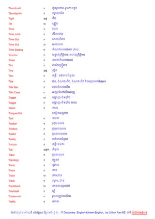 Thumbnail               n        HនរHបភព, រHបភពតHច

Thumbprint              n       សមគមឆដ
                                 7

Tight                   adj     តCង

Tilt                    tv      គ,“˜ង

Time                    n       គពល

Time Limit              n        រ )តគមQ ង

Time Out                n       គពលសរ

Time Out                iv      អសគពល

Time Setting            n        ណតគពលគវ3 (ករ)

Timeline                n       បនតកពCត+)ករ, តរងកពCត+)ករ
                                  #

Timer                   n       ឧប រ ណតគពល

Tint                    n       ពណគកបiងៗ
                                  /

Tiny                    adj     ល“ត
                                  )

Tips                    n        នCP, ពត/មនជន*យ

Title                   n       ងរ, ចណងគជ%ង, ចណងគជ%ង ឆនអតបទទងមHល

Title Bar               n       របរចណងគជ%ង

Title Case              n       អ hរធគRគដ%មព (

Toggle                  tv      បងញ/ប)ទបង
                                  ž

Toggle                  n       បងញ/ប)ទបង (ករ)
                                  ž

Token                   n       កស

Tongue-Out                      គលvនអណត
                                      —

Tool                    n       ឧប រ

Toolbar                 n       របរឧប រ

Toolbox                 n       កបអបឧប រ

Toolkit                 n       កបដបឧប រ

Tooltip                 n       ពត/មនជន*យ

Tooltips                n        នCPឧប រ

Top                     adj/n    ពHល

Topic                   n       កបធនបទ

Topology                n        G*នត

Torus                   n       <HរQស

Trace                   n       ដន

Track                   tv      តមដន

Track                   n       សម, ដន
                                 7

Trackback               tv      តនដនកតលប

Trackball               n       m

Trademark               n       រHបសញពណជ
                                     š )

Traffic                 n       ចរចរ



  វចននក ម អយធ អងគ ស-ខ រ-អងគ ស IT Dictionary English-Khmer-English, by Chhor Ran 65 គ   លដបអតបទ
 