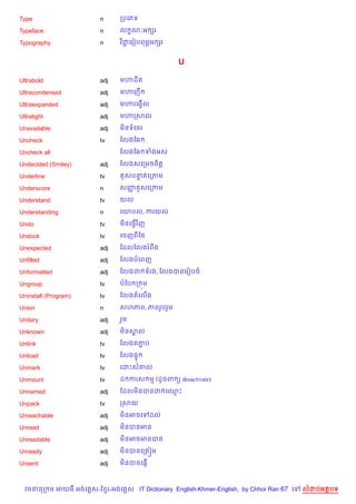 Type                    n      កបគភទ

Typeface                n      ល •ណ’អ hរ

Typography              n      វ )ជគរvបពម¹អ hរ
                                   Ž


                                                  U

Ultrabold               adj    ម¬ដ)ត

Ultracondensed          adj    ម¬ញC

Ultraexpanded           adj    ម¬រគងS%ល

Ultralight              adj    ម¬កសល

Unavailable             adj    ម)នទគនរ

Uncheck                 tv     ខលងខ6

Uncheck all                    ខលងខ6 ទងអស

Undecided (Smiley)      adj    ខលងសគកមចច)ត+

Underline               tv       Hសបនតគកកម
                                     #

Underscore              n      សញ Hសគកកម
                                 š

Understand              tv     យល

Understanding           n      គយបល, ករយល

Undo                    tv     ម)នគធS%វ )ញ

Undock                  tv     គចញពខ,

Unexpected              adj    ខដលខលងរពCង

Unfilled                adj    ខលងបគពញ

Unformatted             adj    ខលងដ ទរង, ខលងបនគរvបច

Ungroup                 tv     បខប ក ¨ម

Uninstall (Program)     tv     ខលងតគល%ង

Union                   n      សហភព, ភពរ*បរ*ម

Unitary                 adj    រ*ម

Unknown                 adj    ម)នសល
                                   8

Unlink                  tv     ខលងតភប
                                    Ž

Unload                  tv     ខលង,#

Unmark                  tv     គដPស‘ល

Unmount                 tv     ដ ករស ម (ដHចព ( desactivate)

Unnamed                 adj    ខដលម)នបនដ គ•P

Unpack                  tv     កសយ

Unreachable             adj    ម)នអចគ        ដល

Unread                  adj    ម)នបនអន

Unreadable              adj    ម)នអចអនបន

Unready                 adj    ម)នបនគកត˜ម

Unsent                  adj    ម)នបនគ,±%



  វចននក ម អយធ អងគ ស-ខ រ-អងគ ស IT Dictionary English-Khmer-English, by Chhor Ran 67 គ   លដបអតបទ
 