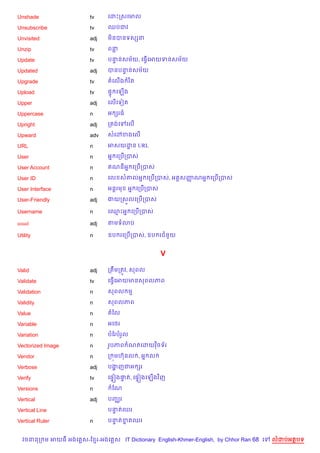 Unshade                 tv     គដPកសគមល

Unsubscribe             tv     ឈបជវ

Unvisited               adj    ម)នបនទសhន

Unzip                   tv     ពន

Update                  tv     បននសម$យ, គធS%គអយទនសម$យ
                                 #

Updated                 adj    បនបននសម$យ
                                   #

Upgrade                 tv     តគល%ង រ )ត

Upload                  tv     ,# គឡ%ង

Upper                   adj    គល%គទvត

Uppercase               n      អ hរធ

Upright                 adj    កតងគ    គល%

Upward                  adv    សគ·ខងគល%

URL                     n      អសយដន URL
                                   ?

User                    n      អ7 គកប%កបស

User Account            n       ណនអ7 គកប%កបស

User ID                 n      គល ស‘លអ7 គកប%កបស, អត+សញណអ7 គកប%កបស
                                                      š

User Interface          n      អន+រម   អ7 គកប%កបស

User-Friendly           adj    ងយកស•លគកប%កបស

Username                n      គ•Pអ7 គកប%កបស

usual                   adj    តមទ3ប

Utility                 n      ឧប រគកប%កបស, ឧប រជន*យ


                                                    V

Valid                   adj    កតCមកតqវ, សពល

Validate                tv     គធS%គអយមនសពលភព

Validation              n      សពល ម

Validity                n      សពលភព

Value                   n      តឆល

Variable                n      អគ<រ

Variation               n      បខរបរ*ល

Vectorized Image        n      រHបភព ណតគដយវ )ចទ$រ

Vendor                  n      ក ¨មហuនល , អ7 ល

Verbose                 adj    បងញជអ hរ
                                 ž

Verify                  tv     គ,#˜ង†ត, គ,#˜ងគឡ%ងវ )ញ
                                     #

Versions                n       ខណ

Vertical                adj    បញ®រ

Vertical Line                  បនតឈរ
                                 #

Vertical Ruler          n      បនតខតឈរ
                                 # 7


  វចននក ម អយធ អងគ ស-ខ រ-អងគ ស IT Dictionary English-Khmer-English, by Chhor Ran 68 គ   លដបអតបទ
 