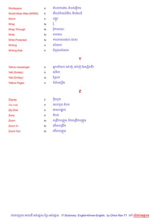 Workspace               n      តបនករងរ, តបនគធS%ករ

World Wide Web (WWW)    n      គវ %លដ…វQយដ…ខវ Qប, ខវ Qបឆស<…

Worm                    n      ដងŒHវ

Wrap                    tv     រ

Wrap Through            tv     រតមរយP

Write                   tv     សរគសរ

Write Protected         tv     ករពរសរគសរ (បន)

Writing                 n      សគណរ

Writing Aids            n      ជន*យសគណរ


                                                       Y

Yahoo messenger         n      អ7 នសរ យQ ហu, យQ ហuH ខមសh)នច‡រ
                                           H

Yell (Smiley)           n      សខរ

Yell (Smiley)           iv     ខកស

Yellow Pages            n      ទព$រគល´ង


                                                       Z

Zigzag                  v          =)ច =

Zip code                n      គល          Hដ តបន

Zip Disk                n      ថសបងប
                                   ž

Zone                    n      តបន

Zoom                    tv     ពកង បកង•ម, ខ វពកង បកង•ម

Zoom In                 tv     គម%លពកង

Zoom Out                tv     គម%លបកង•ម




  វចននក ម អយធ អងគ ស-ខ រ-អងគ ស IT Dictionary English-Khmer-English, by Chhor Ran 71 គ   លដបអតបទ
 