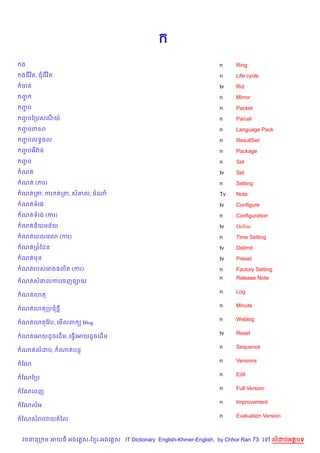 ង                                                                 n     Ring
ងជវ )ត, ជជវ )ត                                                    n     Life cycle
ចត                                                                tv    Rid
ញF                                                                n     Mirror
ញប
 F                                                                n     Packet
ញបឆកបសណយ…
 F                                                                n     Parcel
ញបភស
 F                                                                n     Language Pack
ញបលទB,ល
 F                                                                n     ResultSet
ញបអវQ ន
 F                                                                n     Package
ញប
 F                                                                n     Set
ណត                                                                tv    Set
ណត (ករ)                                                           n     Setting
ណតកត, ករ តកត, ស‘ល, ចណ                                             Tv    Note
ណតទរង                                                             tv    Configure
ណតទរង (ករ)                                                        n     Configuration
ណតន)យមន$យ                                                         tv    Define
ណតគពលគវ3 (ករ)                                                     n     Time Setting
ណតកព©ខដន                                                          tv    Delimit
ណតមន                                                              tv    Preset
ណតរបសគរង,ល)ត (ករ)                                                 n     Factory Setting
                                                                  n     Release Note
ណតស‘លករគចញ,–យ
                                                                  n     Log
ណតគហត
                                                                  n     Minute
ណតគហតកបជ
                                                                  n     Weblog
ណតគហតខវ Qប, គម%លព ( Blog
                                                                  tv    Reset
ណតគអយដHចគដ%ម, គធS%គអយដHចគដ%ម
                                                                  n     Sequence
ណតលដប,           ណតបន+
                                                                  n     Versions
ខណ
                                                                  n     Edit
ខណខកប
                                                                  n     Full Version
ខណគពញ
                                                                  n     Improvement
ខណលអ
                                                                  n     Evaluation Version
ខណសរបវយតឆល


វចននក ម អយធ អងគ ស-ខ រ-អងគ ស IT Dictionary English-Khmer-English, by Chhor Ran 73 គ      លដបអតបទ
 