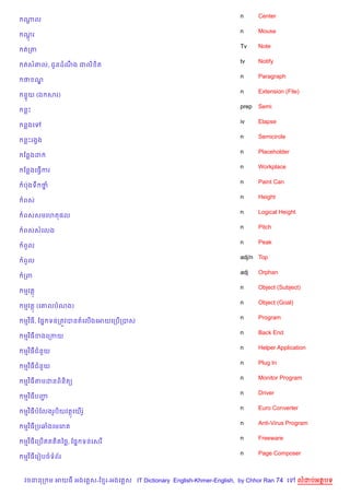 n      Center
ណល
 —
                                                                  n      Mouse
ណរ
 +
                                                                  Tv     Note
តកត
                                                                  tv     Notify
តស‘ល, ជHនដណង ជល) )ត
           C
                                                                  n      Paragraph
ថ ណ|
                                                                  n      Extension (File)
ន#យ (ឯ សរ)
                                                                  prep   Semi
នP
                                                                  iv     Elapse
នងគ
                                                                  n      Semicircle
នPរងSង
                                                                  n      Placeholder
ខនងដ
                                                                  n      Workplace
ខនងគធS%ករ
                                                                  n      Paint Can
បQងទC ថ7
                                                                  n      Height
ពស
                                                                  n      Logical Height
ពសសមគហត,ល
                                                                  n      Pitch
ពសសគលង
                                                                  n      Peak
ពHល
                                                                  adj/n Top
ពHល
                                                                  adj    Orphan
កព
                                                                  n      Object (Subject)
មវត
                                                                  n      Object (Goal)
មវត (គ‘លបណង)
                                                                  n      Program
មវ )ធ, ខ,7 ទនកតqវបនតគល%ងគអយគកប%កបស
                                                                  n      Back End
មវ )ធខងគកកយ
                                                                  n      Helper Application
មវ )ធជន*យ
                                                                  n      Plug In
មវ )ធជន*យ
                                                                  n      Monitor Program
មវ )ធតមដនព)ន)ត(
                                                                  n      Driver
មវ )ធបញŽ
                                                                  n      Euro Converter
មវ )ធបខលងរHប)យវតគយ%រH Q
                                                                  n      Anti-Virus Program
មវ )ធកបឆងគមគរ
                                                                  n      Freeware
មវ )ធគកប%ឥត )តឆ<, ខ,7 ទនគសរ
                                                                  n      Page Composer
មវ )ធគរvបចទព$រ



វចននក ម អយធ អងគ ស-ខ រ-អងគ ស IT Dictionary English-Khmer-English, by Chhor Ran 74 គ        លដបអតបទ
 