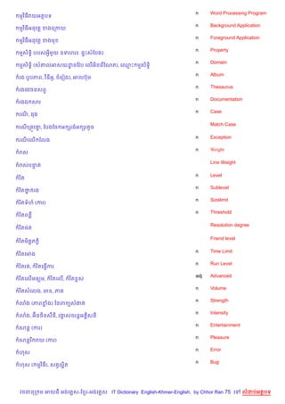n     Word Processing Program
មវ )ធវយអតបទ
                                                                  n     Background Application
មវ )ធអនវត+ ខងគកកយ
                                                                  n     Foreground Application
មវ )ធអនវត+ ខងម
                                                                  n     Property
មស)ទB) (របសអSម*យ ឧទហរ៖. ,#Pសខបង)
                                                                  n     Domain
មស)ទB) (ស‘លអសយដនខវ Qប គល%អ)នគរ %ខណត), គ•P មស)ទB)
               ?
                                                                  n     Album
រង (រHបភព, វ )ឌអH, ចគរvង), អលបuម
                                                                  n     Thesaurus
រងគវវចនសព#
                                                                  n     Documentation
រងឯ សរ
                                                                  n     Case
រណ, ធង

                                                                        Match Case
រណកតqវ‘, ខបងខច អ hរធអ hរតHច
       7

                                                                  n     Exception
រណគល% ខលង
                                                                  n     Weight
រស

                                                                        Line Weight
រសបនត
    #

                                                                  n     Level
រ )ត
                                                                  n     Sublevel
រ )តថ រង
     7
                                                                  n     Sizelimit
រ )តទហ (ករ)
                                                                  n     Threshold
រ )តពន‡

                                                                        Resolution degree
រ )តមQត

                                                                        Friend level
រ )តម)ត+ភ +)

                                                                  n     Time Limit
រ )តគមQ ង
                                                                  n     Run Level
រ )តរត,     រ )តគធS%ករ
                                                                  adj   Advanced
រ )តគល%មធ(ម,        រ )តគល%,   រ )ត rស
                                                                  n     Volume
រ )តសគលង, មឌ, ភ
                                                                  n     Strength
3ង (ភពខង) ឆនព (សងត
                                                                  n     Intensity
3ង, អu)ន<)នស‡ធ, រងសចរន+អ 8សន
                  S
                                                                  n     Entertainment
សន+ (ករ)
                                                                  n     Pleasure
សន+រ រយ (ករ)
                                                                  n     Error
ហស
                                                                  n     Bug
ហស ( មវ )ធ), សតSលត
                 “)




វចននក ម អយធ អងគ ស-ខ រ-អងគ ស IT Dictionary English-Khmer-English, by Chhor Ran 75 គ      លដបអតបទ
 