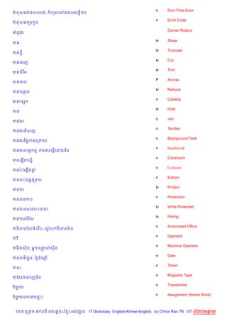 n     Run-Time Error
 ហសគមQ ងគពលរត,        ហសគមQ ងគពលគធS%ករ
                                                                   n     Error Code
 ហសអ hរ Hដ

                                                                         Corner Radius
កកជ¨ង

                                                                   tv    Shear
កត
                                                                   tv    Truncate
កត
                                                                   tv    Cut
កតគចញ
                                                                   tv    Trim
កតតរ Cម
                                                                   P     Across
កតតម
                                                                   tv    Reduce
កតបនយ
                                                                   n     Catalog
កតឡ
                                                                   tv    Hold
កន
                                                                   n     Job
ករងរ
                                                                   n     Textiles
ករងរតបញ
                                                                   n     Background Task
ករងរឆ,#ខងគកកយ
                                                                   n     Handiwork
ករងរហត ម, ករងរគធS%គដយឆដ
                                                                   n     Constraint
ករបង•)តបង•
                                                                   n     Collision
ករបQPទង8)ច‘7
                                                                   n     Edition
ករគបPពម¹,–យ
                                                                   tv    Protect
ករពរ
                                                                   n     Protection
ករពរ(ករ)
                                                                   tv    Write Protected
ករពរសរគសរ (បន)
                                                                   tv    Rating
ករវយតឆល
                                                                   n     Automated Office
ករ )យល$យទគន%ប, សSយករ )យល$យ
                 $
                                                                   n     Operator
ករ
                                                                   n     Machine Operator
ករមQ សន, អ7 បញមQ សន
              Ž
                                                                   n     Date
កលបរ )គច¶ទ, ឆ<=ខ ឆ7
                                                                   n     Token
កស
                                                                   n     Magnetic Tape
កខសតមQ គញទ)ច
                                                                   n     Transaction
 )ចFករ
                                                                   n     Assignment (Home Work)
 )ចFករ(ករងរ,#P)


 វចននក ម អយធ អងគ ស-ខ រ-អងគ ស IT Dictionary English-Khmer-English, by Chhor Ran 76 គ      លដបអតបទ
 