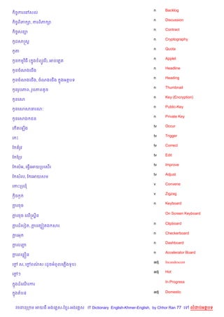 n     Backlog
 )ចFករគRសល
                                                                    n     Discussion
 )ចFព)ភ –, ករព)ភ –
                                                                    n     Contract
 )ចសន1
   F
                                                                    n     Cryptography
 Hដសសស+
                                                                    n     Quota
 Hត
                                                                    n     Applet
 Hន មវ )ធ ( ង ព(Hគរ %), អបគភត
            7
                                                                    n     Headline
 Hនចណងគជ%ង
                                                                    n     Heading
 Hនចណងគជ%ង, ចណងគជ%ង        ងអតបទ
                           7
                                                                    n     Thumbnail
 HនរHបភព, រHបភពតHច
                                                                    n     Key (Encryption)
 Hនគស
                                                                    n     Public-Key
 Hនគសសធរណ’
                                                                    n     Private Key
 Hនគសឯ ជន
                                                                    tv    Occur
គ %តគឡ%ង
                                                                    tv    Trigger
គ P
                                                                    tv    Correct
ខ តរHវ
                                                                    tv    Edit
ខ ខកប
                                                                    tv    Improve
ខ លអ, គធS%គអយកបគស%រ
                                                                    tv    Adjust
ខ សរប, ខ គអយសម
                                                                    v     Convene
គកPកបជ
                                                                    v     Zigzag
 =)ច =
                                                                    n     Keyboard
ករចច
 —

                                                                          On Screen Keyboard
ករចច គល%សស8ន
 —

                                                                    n     Clipboard
ករដគបvត, ករគតG˜តឯ សរ
 —        +
                                                                    n     Checkerboard
ករអ
 —
                                                                    n     Dashboard
ករបញ
 +  Ž
                                                                    n     Accelerator Board
ករពគនiន
 +
                                                                    adj   Incandescent
គœ ស, គœពណស (ដHចអពHលគភ%ងទHប)
  +     + /
                                                                    adj   Hot
គœៗ
  +

                                                                          In Progress
 ងដគណរករ
 7   %

 ងតបន
 7                                                                  adj   Domestic



  វចននក ម អយធ អងគ ស-ខ រ-អងគ ស IT Dictionary English-Khmer-English, by Chhor Ran 77 គ     លដបអតបទ
 