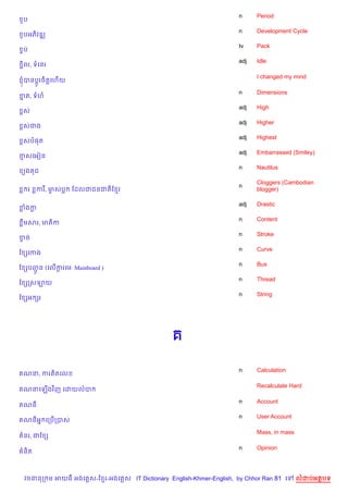 n     Period
 *ប
                                                                   n     Development Cycle
 *បអភ)វឌk
                                                                   tv    Pack
 Fប
                                                                   adj   Idle
 Ž)ល, ទគនរ

                                                                         I changed my mind
 ±បនប+Hរច)ត+គហ%យ

                                                                   n     Dimensions
ខត, ទហ
 7
                                                                   adj   High
 rស
                                                                   adj   Higher
 rសជង
                                                                   adj   Highest
 rសប,ត
                                                                   adj   Embarrassed (Smiley)
ខសគអvន
                                                                   n     Nautilus
 (ង ជ
                                                                         Cloggers (Cambodian
                                                                   n
      រ   ករ, មសប
               F    ខដលជជនជត)ខ រ                                         blogger)

                                                                   adj   Drastic
ខងក
                                                                   n     Content
 Cមសរ, មត)ក
                                                                   n     Stroke
ខច
 S
                                                                   n     Curve
ខ hគកង
                                                                   n     Bus
ខ hបញន (គល%ករគម: Mainboard )
     HŽ     +
                                                                   n     Thread
ខ hកសឡយ
                                                                   n     String
ខ hអ hរ




                                                                   n     Calculation
 ណន, ករ )តគល

                                                                         Recalculate Hard
 ណនគឡ%ងវ )ញ គដយលប

                                                                   n     Account
 ណន
                                                                   n     User Account
 ណនអ7 គកប%កបស

                                                                         Mass, in mass
 នរ, ជខ h

                                                                   n     Opinion
 ន)ត



 វចននក ម អយធ អងគ ស-ខ រ-អងគ ស IT Dictionary English-Khmer-English, by Chhor Ran 81 គ      លដបអតបទ
 