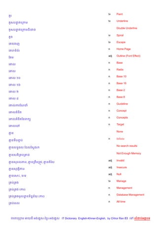 tv    Paint
 Hរ
                                                                   tv    Underline
 Hសបនតគកកម
     #

                                                                         Double Underline
 Hសបនតគកកមពរជន
     #

                                                                   iv    Spiral
 *ច
                                                                   tv    Escape
គ ចគចញ
                                                                   n     Home Page
គ ហទព$រ
                                                                   adj   Outline (Font Effect)
ខ ម
                                                                   n     Base
គ‘ល
                                                                   n     Radix
គ‘ល
                                                                   n     Base 10
គ‘ល ១០
                                                                   n     Base 16
គ‘ល ១៦
                                                                   n     Base 2
គ‘ល ២
                                                                   n     Base 8
គ‘ល ៨
                                                                   n     Guideline
គ‘លករខណន
                                                                   n     Concept
គ‘ល ន)ត
                                                                   n     Concepts
គ‘ល ន)តឆនព (
                                                                   n     Target
គ‘លគ·

                                                                         None
‘ន

                                                                   n     Infinite
‘នទបញប
     F

                                                                         No search results
‘នលទB,ល ខដលខសSងរ

                                                                         Not Enough Memory
‘នសត)ក បក‘ន

                                                                   adj   Invalid
‘នសពលភព, ‘នកតCមកតqវ, ‘នតឆល
                                                                   adj   Insecure
‘នសវត)ភព
                                                                   adj   Null
‘នគសP, ទគទ
                                                                   tv    Manage
ក បក ង
                                                                   n     Management
ក បក ង (ករ)
                                                                   n     Database Management
ក បក ងមHលដនទ)ន7ន$យ (ករ)
          ?
                                                                   n     All time
ក បគពល




 វចននក ម អយធ អងគ ស-ខ រ-អងគ ស IT Dictionary English-Khmer-English, by Chhor Ran 83 គ     លដបអតបទ
 