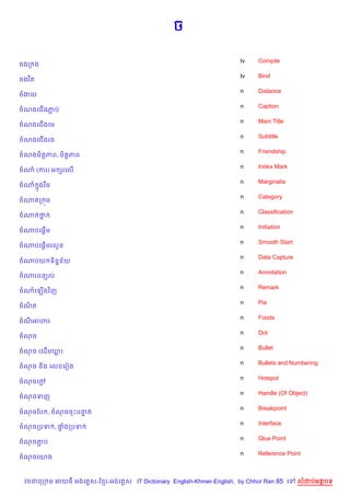 ច

                                                                    tv    Compile
ចងក ង
                                                                    tv    Bind
ចងរ Cត
                                                                    n     Distance
ចងយ
                                                                    n     Caption
ចណងគជ%ងភប
        Ž
                                                                    n     Main Title
ចណងគជ%ងគម
                                                                    n     Subtitle
ចណងគជ%ងរង
                                                                    n     Friendship
ចណងម)ត+ភព, ម)ត+ភព
                                                                    n     Index Mark
ចណ (ករ) អ hរគល%
                                                                    n     Marginalia
ចណ 7ងរ Cម
                                                                    n     Category
ចណតក ¨ម
                                                                    n     Classification
ចណតថ7
                                                                    n     Initiation
     %
ចណបគ,—ម
                                                                    n     Smooth Start
     %
ចណបគ,—មរលHន
                                                                    n     Data Capture
ចណបយ ទ)ន7ន$យ
                                                                    n     Annotation
ចណរពន(ល
                                                                    n     Remark
ចណគឡ%ងវ )ញ
                                                                    n     Pie
ចណត
  )
                                                                    n     Foods
ចណអ¬រ
                                                                    n     Dot
ចណច
                                                                    n     Bullet
ចណច (គដ%មឃ)
                                                                    n     Bullets and Numbering
ចណច ន)ង គល គរvង
                                                                    n     Hotspot
ចណចគœ—
                                                                    n     Handle (Of Object)
ចណចទញ
                                                                    n     Breakpoint
ចណចខប , ចណចចPបនត
               #
                                                                    n     Interface
ចណចកបទ , †ងកបទ
          #
                                                                    n     Glue Point
ចណចភប
    Ž
                                                                    n     Reference Point
ចណចគយង



  វចននក ម អយធ អងគ ស-ខ រ-អងគ ស IT Dictionary English-Khmer-English, by Chhor Ran 85 គ       លដបអតបទ
 
