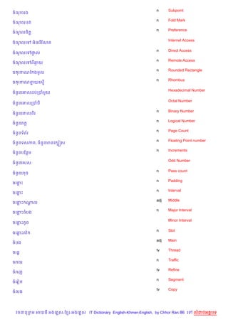 n     Subpoint
ចណចរង
                                                                   n     Fold Mark
ចណចរបត
                                                                   n     Preference
ចណលច)ត+
  H

                                                                         Internet Access
ចណលគ
  H        អ)នគរ %ខណត

                                                                   n     Direct Access
ចណលគ
  H        †ល
            #
                                                                   n     Remote Access
ចណលគ
  H        ពឆយ
             =
                                                                   n     Rounded Rectangle
ចតគកណខ ងមHល
                                                                   n     Rhombus
ចតគកណពយគស%
      7

                                                                         Hexadecimal Number
ចន*នគ‘លដបកបម*យ

                                                                         Octal Number
ចន*នគ‘លកបប

                                                                   n     Binary Number
ចន*នគ‘លពរ
                                                                   n     Logical Number
ចន*នត Œ
                                                                   n     Page Count
ចន*នទព$រ
                                                                   n     Floating Point number
ចន*នទសភ , ចន*នមនគ G˜ស
                                                                   n     Increments
ចន*នបខនម

                                                                         Odd Number
ចន*នគសស

                                                                   n     Pass count
ចន*នហច
                                                                   n     Padding
ចគនP
                                                                   n     Interval
ចគនP
                                                                   adj   Middle
ចគនP ណល
      —
                                                                   n     Major Interval
ចគនPចបង

                                                                         Minor Interval
ចគនPតHច

                                                                   n     Slot
ចគនPសu
                                                                   adj   Main
ចបង
                                                                   tv    Thread
ចរន+
                                                                   n     Traffic
ចរចរ
                                                                   tv    Refine
ចរញ
                                                                   n     Segment
ចគរv
                                                                   tv    Copy
ចលង




 វចននក ម អយធ អងគ ស-ខ រ-អងគ ស IT Dictionary English-Khmer-English, by Chhor Ran 86 គ       លដបអតបទ
 