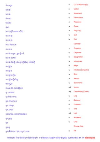 n     CC (Carbon Copy)
ចលងជHន
                                                                   n     Motion
ចលន
                                                                   n     Movement
ចលន
                                                                   n     Permutation
ច3ស
                                                                   n     Response
ចគល%យ
                                                                   tv    Tease
ចអ
                                                                   tv    Play (Cd)
ច    (សឌ), គលង (សឌ)
                                                                   tv    Quit
ច គចញ
                                                                   iv    Exit
ច គចញ

                                                                         Consider
ចត, ព)ចរណ

                                                                   tr    Organize
ចតខចង
                                                                   n     Organizer
ចតខចង (អ7 ), អ7 គរvបច
                                                                   n     Designation
ចតតង (ករ)
                                                                   tv    reincarnate
ចបជត)ជ<, បដ)សនB)គឡ%ងវ )ញ, គ %តជ<
                                                                   tv    Begin
    %
ចបគ,—ម
                                                                   tv    Initialize (Computer)
    %
ចបគ,—ម
                                                                   tv    Boot
     %
ចបគ,—មគឡ%ង
                                                                   tv    Reboot
ចបគ,—មគឡ%ងវ )ញ
     %
                                                                   tv    Screenshot
ចបសស8ន
                                                                   adj   Mature
ចស ន)ត, ចសទ ន)ត
                                                                   adj   Descending (Order)
ចP (លដប)
                                                                   tv    Log
ចP ណតគហត
                                                                   n     Backend
ចង ខងគកកយ
                                                                   n     Frontend
ចង ខងម
                                                                   n     End
ចង, បញប
      F
                                                                   adj   Last
ចងគកកយ, គពលគកកយប,ត
                                                                   n     Arrowend
ចងកព•ញ
                                                                   tv    Click
ចច

                                                                         Double Click
ចចគទS

ចចគម%ល (ករ), ចចទសhន (ករ)                                           n     Hit



 វចននក ម អយធ អងគ ស-ខ រ-អងគ ស IT Dictionary English-Khmer-English, by Chhor Ran 87 គ     លដបអតបទ
 
