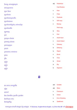 adj   Hazardous
ឆចដន(, គដយ,hងគកពង

                                                                          Cast Shadow
គចលកសគមល

                                                                    n     Rule
ច¡ប, វ )ធន
                                                                    n     Copy
ច¡បចលង
                                                                    n     Duplicate
ច¡បចលង(ដHច)គដ%ម
                                                                    n     Soft copy
ច¡បចលងទន
                                                                    n     Backup
ច¡បចលងទ)ន7ន$យ, ពត/មនបរង

                                                                          Hard copy
ច¡បចលងរ Cង

                                                                    tv    Strip
ចGHតគចញ
                                                                    n     Port
កច
                                                                    n     Audio Input
កច ចHល សគលង
                                                                    n     Audio Output
កច គចញ សគលង
                                                                    n     Gateway
កច គចញចHល
                                                                    tv    Dithering
កចបល
                                                                    tv    Reject
កចនគចល, ទតគចល
                                                                    n     Brush
កចស
                                                                    tv    Crop
កចCប
                                                                    tv    Shred
គកច˜
                                                                    tv    Rip
គកច˜
                                                                    tv    Segment
គកច˜




                                                6

                                                                    adv   Suitable
6ប (អច), អចកតqវនCង
                                                                    adj   Skew
គ6vង
                                                                    n     Checksum
គ6 ស
                                                                    tv    Check
ខ6 , ខ6 គម%ល,    Hស< ,   Hសខ6
                                                                    n     Error Checking
ខ6     ហស (ករ)

ខ6 អ •រវ )រទB                                                       tv    Spellcheck



  វចននក ម អយធ អងគ ស-ខ រ-អងគ ស IT Dictionary English-Khmer-English, by Chhor Ran 89 គ     លដបអតបទ
 