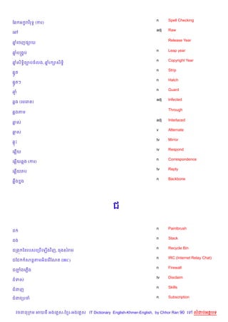 n     Spell Checking
ខ6 អ •រវ )រទB (ករ)
                                                                      adj   Raw
គ¾

                                                                            Release Year
ឆគចញ,–យ
 7

                                                                      n     Leap year
ឆបសង8ប
 7
                                                                      n     Copyright Year
ឆស)ទB)ច¡បចលង, ឆរ –ស)ទB)
 7             7
                                                                      n     Strip
67Hត
                                                                      n     Hatch
67Hតៗ
                                                                      n     Guard
ឆ
                                                                      adj   Infected
6ង (គមគរ )

                                                                            Through
6ងតម

                                                                      adj   Interlaced
ឆស
                                                                      v     Alternate
ឆស
                                                                      tv    Mirror
6P
                                                                      iv    Respond
គ6%យ
                                                                      n     Correspondence
គ6%យ6ង (ករ)
                                                                      tv    Reply
គ6%យតប
                                                                      n     Backbone
6“Cង 7ង




                                                  ជ

                                                                      n     Paintbrush
ជ
                                                                      n     Stack
ជង
                                                                      n     Recycle Bin
ជកង¨ ឆនរបសគកប%គឡ%ងវ )ញ, ធងសរម
                                                                      n     IRC (Internet Relay Chat)
ជខជ       សន+តមអ)នគរ %ខណត (IRC)
                                                                      n     Firewall
ជញងគភ%ង
  Ž
                                                                      tv    Disclaim
ជទស
                                                                      n     Skills
ជនញ

ជនវកបច                                                                n     Subscription



    វចននក ម អយធ អងគ ស-ខ រ-អងគ ស IT Dictionary English-Khmer-English, by Chhor Ran 90 គ       លដបអតបទ
 