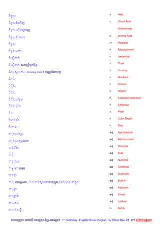 n     Help
ជន*យ
                                                                    n     Visual Aids
ជន*យ គហ%ញ

                                                                          Online Help
ជន*យគល%បណញ
         —

                                                                    n     Writing Aids
ជន*យសគណរ
                                                                    tv    Replace
ជន*ស
                                                                    n     Replacement
ជន*ស (ករ)
                                                                    n     credential
ជគន´ជ
                                                                    n     Trust
ជគន´ជ , គសច +ទ ច)ត+
                                                                    n     Greeting
ជរបស*រ (ករ), Greeting Card ៖ បណ• ជរបស*រ
                                                                    n     Gradient
ជរល
                                                                    n     Choice
ជគរ %ស
                                                                    n     Option
ជគរ %ស
                                                                    n     Extended Selection
ជគរ %សបខនម
                                                                    n     Selection
ជគរ %សយ
                                                                    n     Pitch
ជគរ
                                                                    n     Color Depth
ជគ³ពណ/
                                                                    n     Step
ជ¬ន
                                                                    adj   Alphabetical
ជក មអ hរ
                                                                    adj   Alphanumeric
ជក មអ hរគល
                                                                    adj   Optional
ជជគរ %ស
                                                                    adj   Bulk
ជដ
                                                                    adj   Numeral
ជត*គល
                                                                    adj   Common
ជទHគ     , ជរ*ម
                                                                    adj   Duplicate
ជន‘7
                                                                    adj   Built-In
ជប, មនកសប, ខដលបនសបនខង 7ង, ខដលមនគR 7ង
                                                                    adj   Adjacent
ជប‘7
                                                                    adj   Linear
ជបនត
   #
                                                                    adj   Locked
ជបគស
                                                                    tv    Batch
ជបច (គធS%)


  វចននក ម អយធ អងគ ស-ខ រ-អងគ ស IT Dictionary English-Khmer-English, by Chhor Ran 91 គ     លដបអតបទ
 
