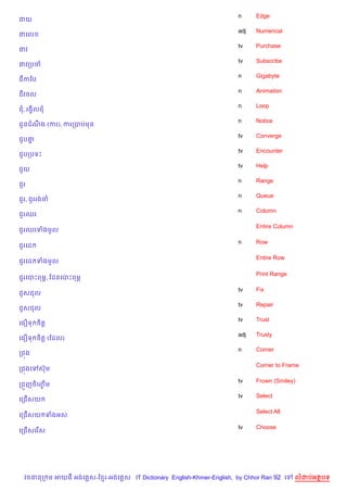 n     Edge
ជយ
                                                                    adj   Numerical
ជគល
                                                                    tv    Purchase
ជវ
                                                                    tv    Subscribe
ជវកបច
                                                                    n     Gigabyte
ជកឆប
                                                                    n     Animation
ជវចល
                                                                    n     Loop
ជ, រងS)លជ
                                                                    n     Notice
ជHនដណង (ករ), ករកបបមន
     C
                                                                    tv    Converge
ជ*ប‘7
                                                                    tv    Encounter
ជ*បកបទP
                                                                    tv    Help
ជ*យ
                                                                    n     Range
ជ*រ
                                                                    n     Queue
ជ*រ, ជ*ររងច
                                                                    n     Column
ជ*រឈរ

                                                                          Entire Column
ជ*រឈរទងមHល

                                                                    n     Row
ជ*រគដ

                                                                          Entire Row
ជ*រគដ ទងមHល

                                                                          Print Range
ជ*រគបPពមr, ខដនគបPពម¹

                                                                    tv    Fix
ជ*សជល
                                                                    tv    Repair
ជ*សជល
                                                                    tv    Trust
គជ´ទ ច)ត+
                                                                    adj   Trusty
គជ´ទ ច)ត+ (ខដល)
                                                                    n     Corner
កជ¨ង

                                                                          Corner to Frame
កជ¨ងគ   សuម

                                                                    tv    Frown (Smiley)
កជ•ញច)គញម
        F%
                                                                    tv    Select
គកជ%សយ

                                                                          Select All
គកជ%សយ ទងអស

                                                                    tv    Choose
គកជ%សគរ %ស




  វចននក ម អយធ អងគ ស-ខ រ-អងគ ស IT Dictionary English-Khmer-English, by Chhor Ran 92 គ      លដបអតបទ
 