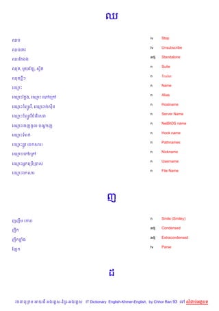 ឈ

                                                                   iv    Stop
ឈប
                                                                   tv    Unsubscribe
ឈបជវ
                                                                   adj   Standalone
ឈរខតឯង
                                                                   n     Suite
ឈត, ម*យខ h, សSត
                                                                   n     Trailer
ឈត ៗ
                                                                   n     Name
គ•P
                                                                   n     Alias
គ•Pខ ង, គ•P គ›គកœ
                                                                   n     Hostname
គ•P ព(Hគរ %, គ•PមQ សន
                                                                   n     Server Name
គ•P ព(Hគរ %បគរ %គសវ
                                                                   n     NetBIOS name
គ•PគចញចHល បណញ
            +
                                                                   n     Hook name
គ•Pទព
                                                                   n     Pathnames
គ•P,Hវ (ឯ សរ)
                                                                   n     Nickname
គ•Pគ›គកœ
                                                                   n     Username
គ•Pអ7 គកប%កបស
                                                                   n     File Name
គ•Pឯ សរ




                                              ញ

                                                                   n     Smile (Smiley)
ញញCម (ករ)
                                                                   adj   Condensed
ញC
                                                                   adj   Extracondensed
ញC ខង
                                                                   tv    Parse
ខញ




                                               ដ


 វចននក ម អយធ អងគ ស-ខ រ-អងគ ស IT Dictionary English-Khmer-English, by Chhor Ran 93 គ       លដបអតបទ
 