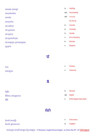 tv    HotPlug
គដតគ¾, គដតគœ+
                                                                   adv   Successfully
គដយគជ ជ$យ
                                                                   adv   manually
គដយឆដ

                                                                         On the fly
គដយរហ$ស

                                                                   tv    Unmark
គដPស‘ល
                                                                   tv    Unshade
គដPកសគមល
                                                                   tv    Handle
គដPកសយ
                                                                   n     Error Handling
គដPកសយ ហស
                                                                   tv    Decode
គដPអ hរ Hដ, កសយអ hរ Hដ
                                                                   n     Diagram
ដ1កកម




                                               ឋ

                                                                   n     Position
ឋន’
                                                                   n     Hierarchy
ឋននក ម




                                               ឌ

                                                                   tv    Decrypt
ឌ)ក ប
                                                                   adj   Digital
ឌជ<ល, ជសញគល
         š
                                                                   n     DVD (Digital Video Disk)
ឌវឌ




                                             ណ

                                                                   n     Instructions
ខណន (គសច +)

ខណន, ,—លគយបល                                                       tv    Suggest



 វចននក ម អយធ អងគ ស-ខ រ-អងគ ស IT Dictionary English-Khmer-English, by Chhor Ran 97 គ       លដបអតបទ
 