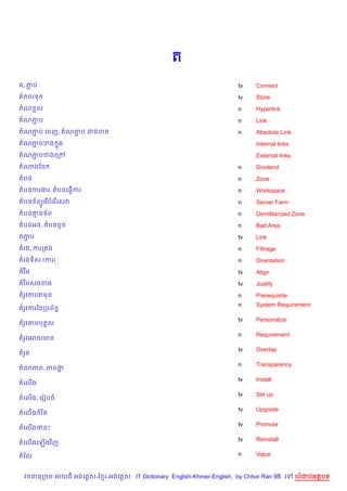 ត
ត, ភប
    Ž                                                               tv    Connect
ត លទ                                                                tv    Store
តណ rស                                                               n     Hyperlink
តណភប
   Ž                                                                n     Link
តណភប គពញ, តណភប ដចខត
   Ž         Ž                                                      n     Absolute Link
តណភបខង ង
   Ž   7                                                                  Internal links
តណភបខងគកœ
   Ž                                                                      External links
តណងខច                                                               n     Dividend
តបន                                                                 n     Zone
តបនករងរ, តបនគធS%ករ                                                  n     Workspace
តបន ព(Hគរ %បគរ %គសវ                                                 n     Server Farm
តបន‘នទ$ព                                                            n     Demilitarized Zone
តបនអន, តបន Hច                                                       n     Bad Area
តភប
  Ž                                                                 tv    Link
តរង, ករកតង                                                          n     Filtrage
តរងទ)ស (ករ)                                                         n     Orientation
តរ Cម                                                               tv    Align
តរ Cមសងខង                                                           tv    Justify
តរHវករជមន                                                           n     Prerequisite
                                                                    n     System Requirement
តរHវករឆនកបព$នB
                                                                    tv    Personalize
តរHវតមប 8ល
                                                                    n     Requirement
តរHវគអយមន
                                                                    tv    Overlap
តរ*ត
                                                                    n     Transparency
ត3ភព, ភពថ
                                                                    tv    Install
តគល%ង
                                                                    tv    Set up
តគល%ង, គរvបច
                                                                    tv    Upgrade
តគល%ង រ )ត
                                                                    tv    Promote
តគល%ងថនP
                                                                    tv    Reinstall
តគល%ងគឡ%ងវ )ញ

តឆល                                                                 n     Value


  វចននក ម អយធ អងគ ស-ខ រ-អងគ ស IT Dictionary English-Khmer-English, by Chhor Ran 98 គ       លដបអតបទ
 