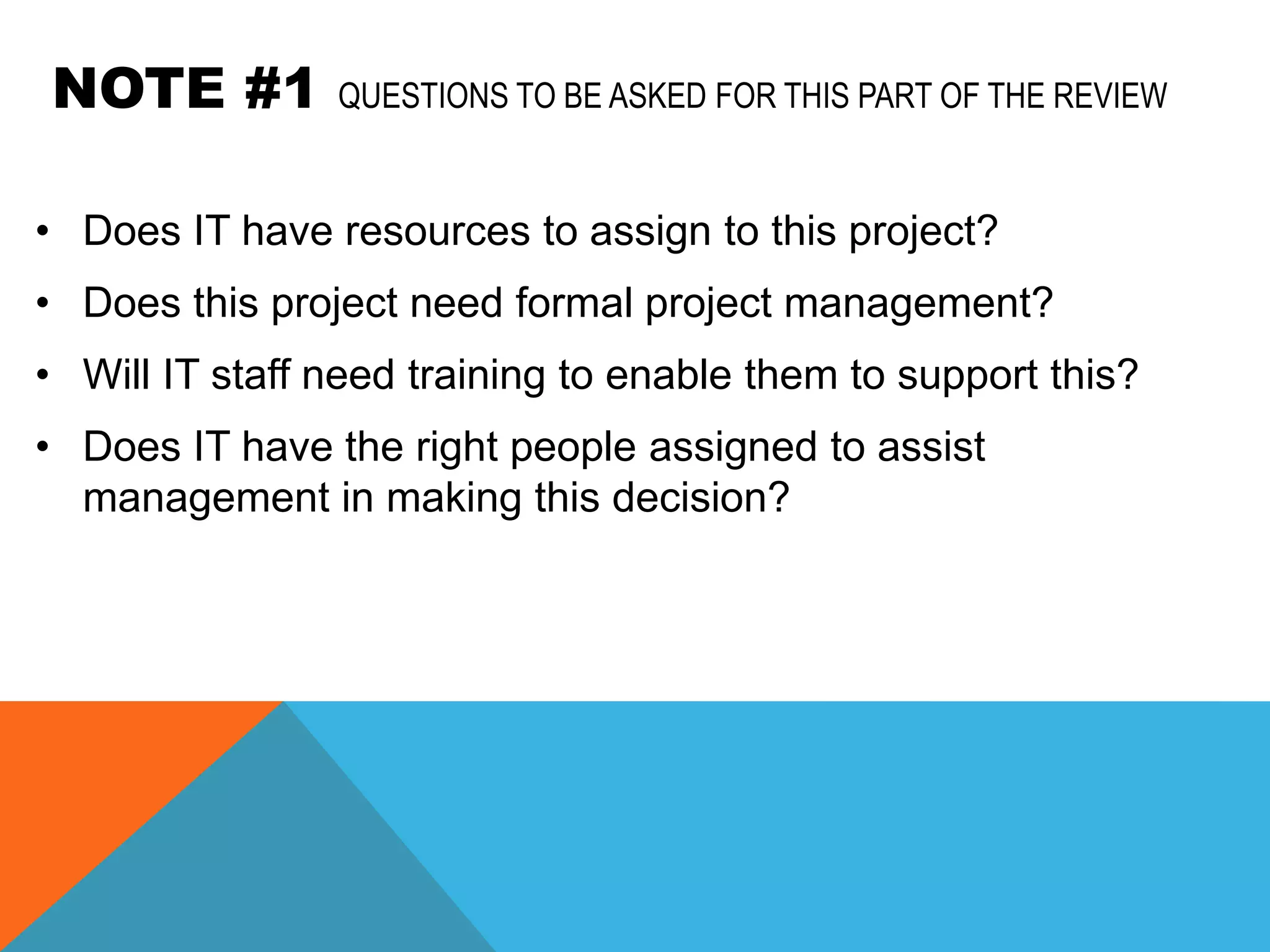 NOTE #1         QUESTIONS TO BE ASKED FOR THIS PART OF THE REVIEW


• Does IT have resources to assign to this project?
• Does this project need formal project management?
• Will IT staff need training to enable them to support this?
• Does IT have the right people assigned to assist
  management in making this decision?
 