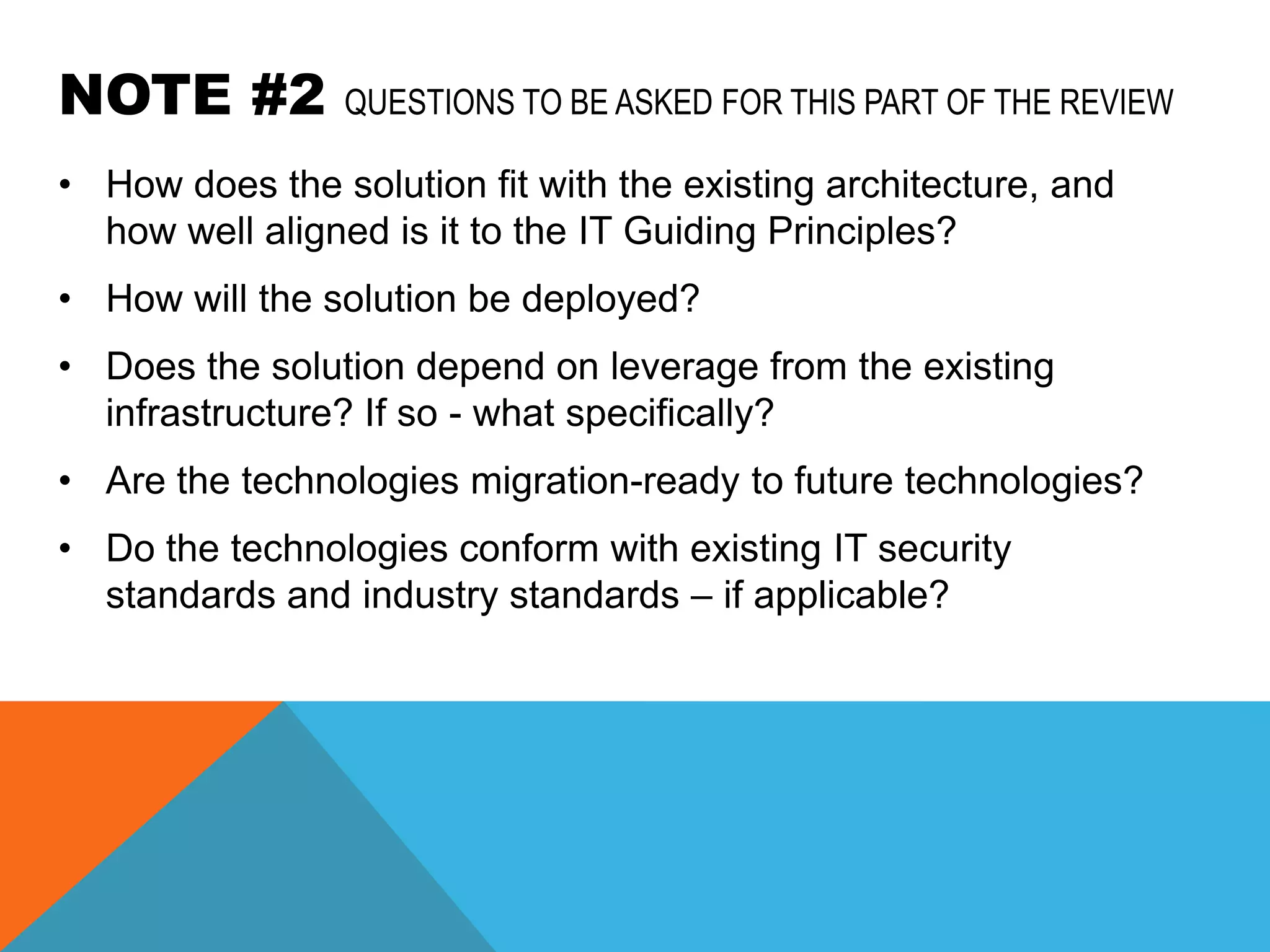 NOTE #2          QUESTIONS TO BE ASKED FOR THIS PART OF THE REVIEW

• How does the solution fit with the existing architecture, and
  how well aligned is it to the IT Guiding Principles?
• How will the solution be deployed?
• Does the solution depend on leverage from the existing
  infrastructure? If so - what specifically?
• Are the technologies migration-ready to future technologies?
• Do the technologies conform with existing IT security
  standards and industry standards – if applicable?
 
