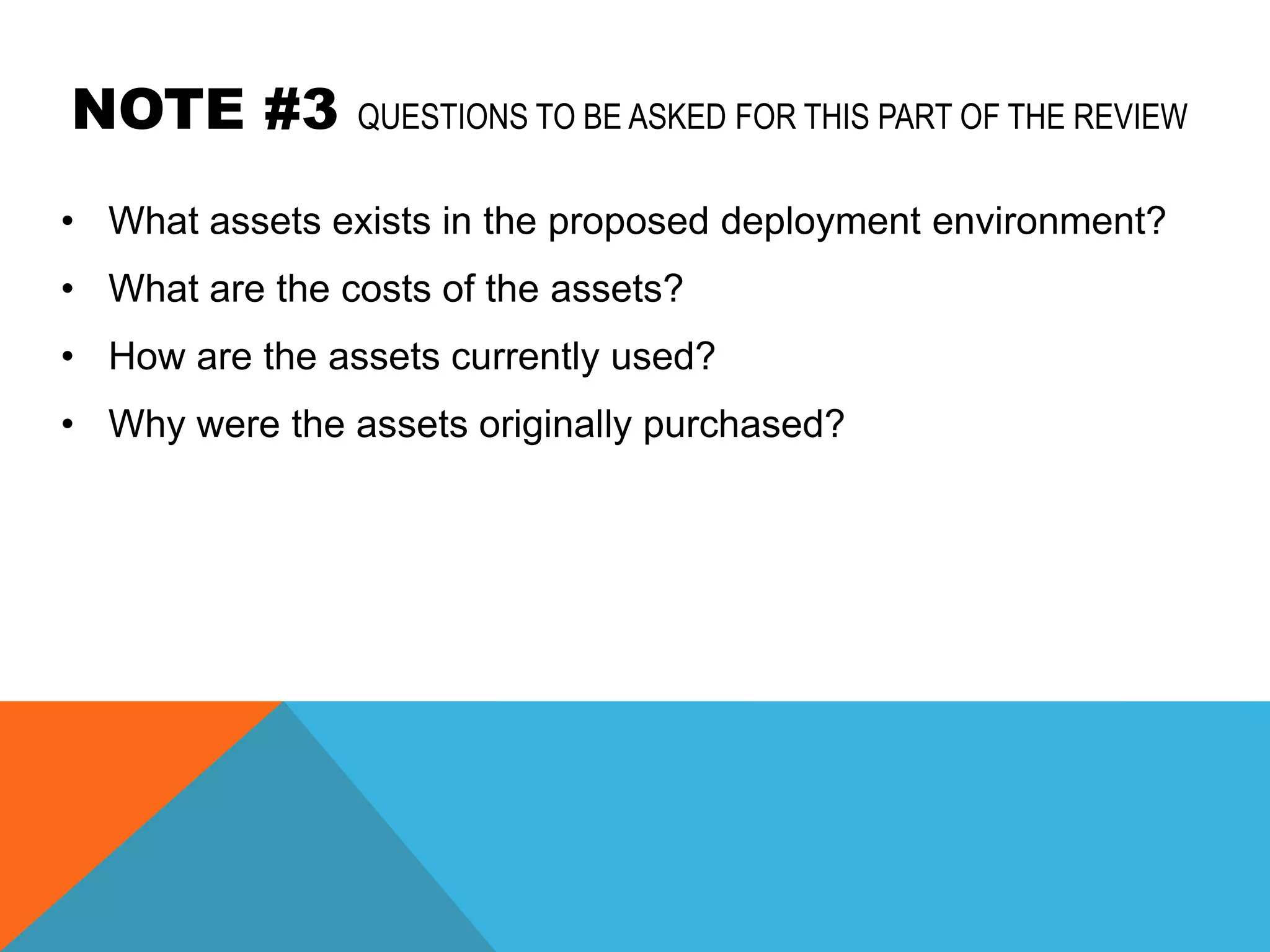 NOTE #3         QUESTIONS TO BE ASKED FOR THIS PART OF THE REVIEW

• What assets exists in the proposed deployment environment?
• What are the costs of the assets?
• How are the assets currently used?
• Why were the assets originally purchased?
 