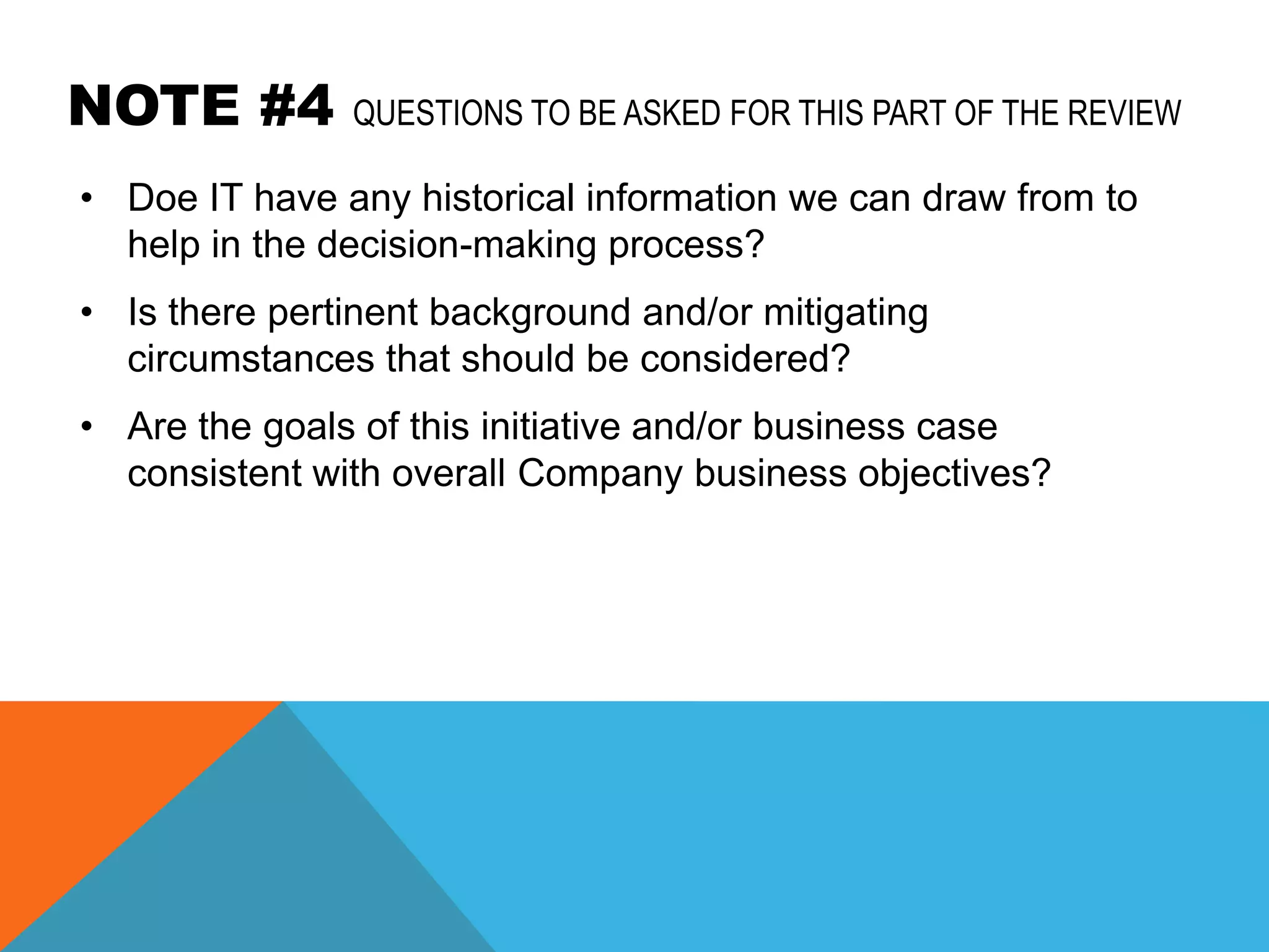 NOTE #4        QUESTIONS TO BE ASKED FOR THIS PART OF THE REVIEW

• Doe IT have any historical information we can draw from to
  help in the decision-making process?
• Is there pertinent background and/or mitigating
  circumstances that should be considered?
• Are the goals of this initiative and/or business case
  consistent with overall Company business objectives?
 